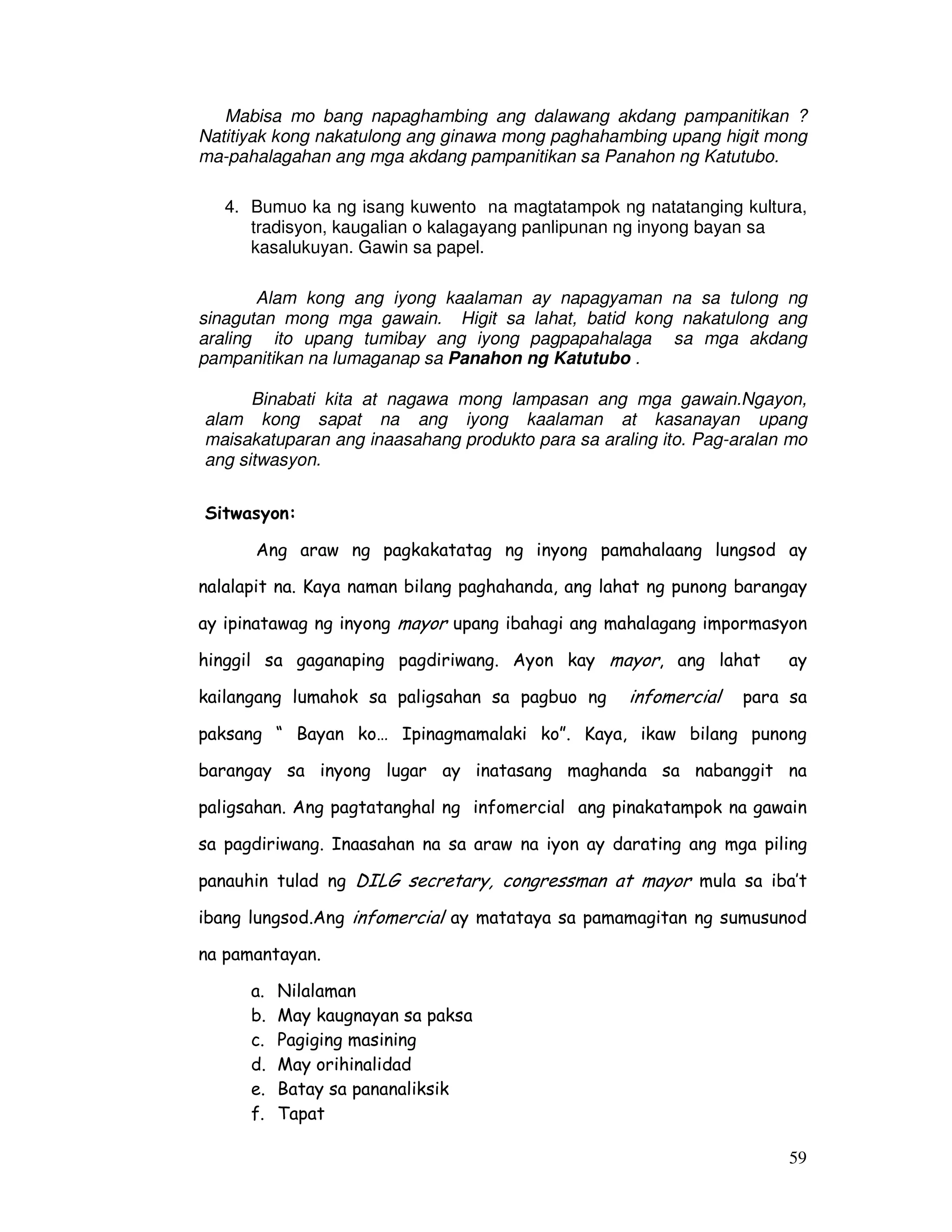 59
Mabisa mo bang napaghambing ang dalawang akdang pampanitikan ?
Natitiyak kong nakatulong ang ginawa mong paghahambing upang higit mong
ma-pahalagahan ang mga akdang pampanitikan sa Panahon ng Katutubo.
4. Bumuo ka ng isang kuwento na magtatampok ng natatanging kultura,
tradisyon, kaugalian o kalagayang panlipunan ng inyong bayan sa
kasalukuyan. Gawin sa papel.
Alam kong ang iyong kaalaman ay napagyaman na sa tulong ng
sinagutan mong mga gawain. Higit sa lahat, batid kong nakatulong ang
araling ito upang tumibay ang iyong pagpapahalaga sa mga akdang
pampanitikan na lumaganap sa Panahon ng Katutubo .
Binabati kita at nagawa mong lampasan ang mga gawain.Ngayon,
alam kong sapat na ang iyong kaalaman at kasanayan upang
maisakatuparan ang inaasahang produkto para sa araling ito. Pag-aralan mo
ang sitwasyon.
Sitwasyon:
Ang araw ng pagkakatatag ng inyong pamahalaang lungsod ay
nalalapit na. Kaya naman bilang paghahanda, ang lahat ng punong barangay
ay ipinatawag ng inyong mayor upang ibahagi ang mahalagang impormasyon
hinggil sa gaganaping pagdiriwang. Ayon kay mayor, ang lahat ay
kailangang lumahok sa paligsahan sa pagbuo ng infomercial para sa
paksang “ Bayan ko… Ipinagmamalaki ko”. Kaya, ikaw bilang punong
barangay sa inyong lugar ay inatasang maghanda sa nabanggit na
paligsahan. Ang pagtatanghal ng infomercial ang pinakatampok na gawain
sa pagdiriwang. Inaasahan na sa araw na iyon ay darating ang mga piling
panauhin tulad ng DILG secretary, congressman at mayor mula sa iba’t
ibang lungsod.Ang infomercial ay matataya sa pamamagitan ng sumusunod
na pamantayan.
a. Nilalaman
b. May kaugnayan sa paksa
c. Pagiging masining
d. May orihinalidad
e. Batay sa pananaliksik
f. Tapat
 