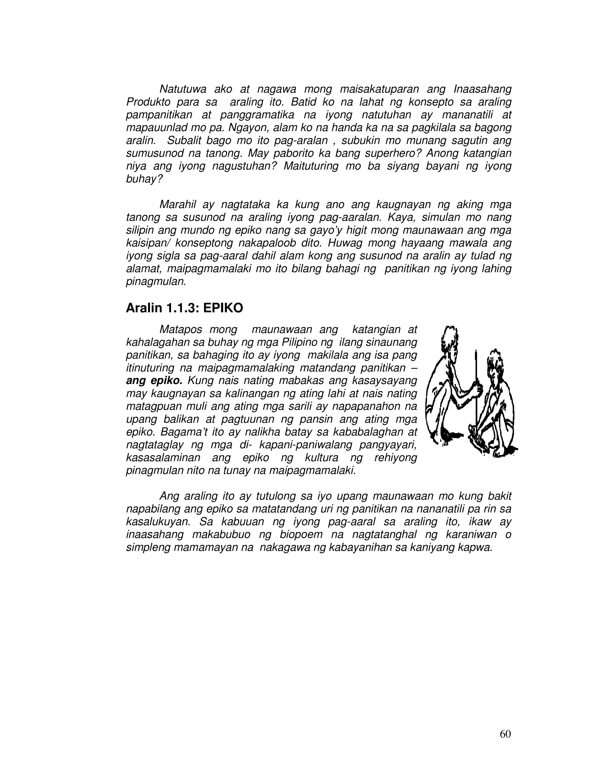60
Natutuwa ako at nagawa mong maisakatuparan ang Inaasahang
Produkto para sa araling ito. Batid ko na lahat ng konsepto sa araling
pampanitikan at panggramatika na iyong natutuhan ay mananatili at
mapauunlad mo pa. Ngayon, alam ko na handa ka na sa pagkilala sa bagong
aralin. Subalit bago mo ito pag-aralan , subukin mo munang sagutin ang
sumusunod na tanong. May paborito ka bang superhero? Anong katangian
niya ang iyong nagustuhan? Maituturing mo ba siyang bayani ng iyong
buhay?
Marahil ay nagtataka ka kung ano ang kaugnayan ng aking mga
tanong sa susunod na araling iyong pag-aaralan. Kaya, simulan mo nang
silipin ang mundo ng epiko nang sa gayo’y higit mong maunawaan ang mga
kaisipan/ konseptong nakapaloob dito. Huwag mong hayaang mawala ang
iyong sigla sa pag-aaral dahil alam kong ang susunod na aralin ay tulad ng
alamat, maipagmamalaki mo ito bilang bahagi ng panitikan ng iyong lahing
pinagmulan.
Aralin 1.1.3: EPIKO
Matapos mong maunawaan ang katangian at
kahalagahan sa buhay ng mga Pilipino ng ilang sinaunang
panitikan, sa bahaging ito ay iyong makilala ang isa pang
itinuturing na maipagmamalaking matandang panitikan –
ang epiko. Kung nais nating mabakas ang kasaysayang
may kaugnayan sa kalinangan ng ating lahi at nais nating
matagpuan muli ang ating mga sarili ay napapanahon na
upang balikan at pagtuunan ng pansin ang ating mga
epiko. Bagama’t ito ay nalikha batay sa kababalaghan at
nagtataglay ng mga di- kapani-paniwalang pangyayari,
kasasalaminan ang epiko ng kultura ng rehiyong
pinagmulan nito na tunay na maipagmamalaki.
Ang araling ito ay tutulong sa iyo upang maunawaan mo kung bakit
napabilang ang epiko sa matatandang uri ng panitikan na nananatili pa rin sa
kasalukuyan. Sa kabuuan ng iyong pag-aaral sa araling ito, ikaw ay
inaasahang makabubuo ng biopoem na nagtatanghal ng karaniwan o
simpleng mamamayan na nakagawa ng kabayanihan sa kaniyang kapwa.
 
