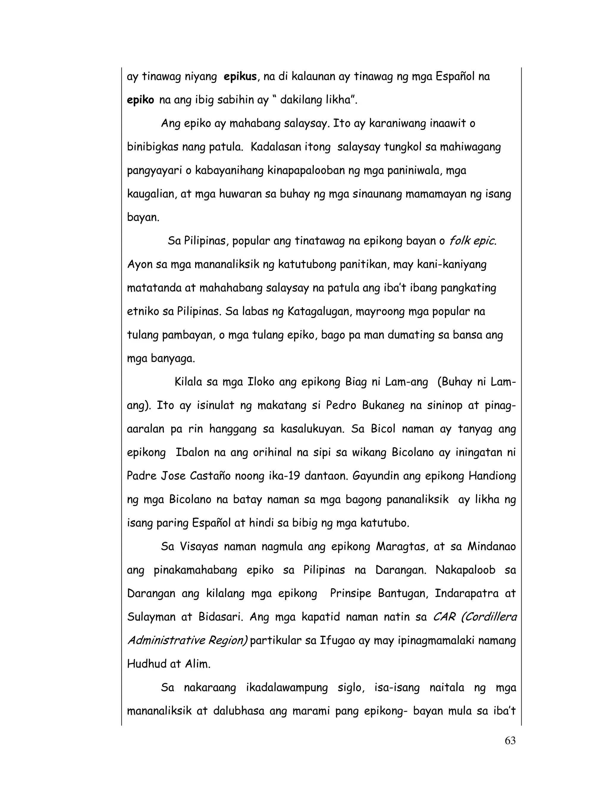 63
ay tinawag niyang epikus, na di kalaunan ay tinawag ng mga Español na
epiko na ang ibig sabihin ay “ dakilang likha”.
Ang epiko ay mahabang salaysay. Ito ay karaniwang inaawit o
binibigkas nang patula. Kadalasan itong salaysay tungkol sa mahiwagang
pangyayari o kabayanihang kinapapalooban ng mga paniniwala, mga
kaugalian, at mga huwaran sa buhay ng mga sinaunang mamamayan ng isang
bayan.
Sa Pilipinas, popular ang tinatawag na epikong bayan o folk epic.
Ayon sa mga mananaliksik ng katutubong panitikan, may kani-kaniyang
matatanda at mahahabang salaysay na patula ang iba’t ibang pangkating
etniko sa Pilipinas. Sa labas ng Katagalugan, mayroong mga popular na
tulang pambayan, o mga tulang epiko, bago pa man dumating sa bansa ang
mga banyaga.
Kilala sa mga Iloko ang epikong Biag ni Lam-ang (Buhay ni Lam-
ang). Ito ay isinulat ng makatang si Pedro Bukaneg na sininop at pinag-
aaralan pa rin hanggang sa kasalukuyan. Sa Bicol naman ay tanyag ang
epikong Ibalon na ang orihinal na sipi sa wikang Bicolano ay iningatan ni
Padre Jose Castaño noong ika-19 dantaon. Gayundin ang epikong Handiong
ng mga Bicolano na batay naman sa mga bagong pananaliksik ay likha ng
isang paring Español at hindi sa bibig ng mga katutubo.
Sa Visayas naman nagmula ang epikong Maragtas, at sa Mindanao
ang pinakamahabang epiko sa Pilipinas na Darangan. Nakapaloob sa
Darangan ang kilalang mga epikong Prinsipe Bantugan, Indarapatra at
Sulayman at Bidasari. Ang mga kapatid naman natin sa CAR (Cordillera
Administrative Region) partikular sa Ifugao ay may ipinagmamalaki namang
Hudhud at Alim.
Sa nakaraang ikadalawampung siglo, isa-isang naitala ng mga
mananaliksik at dalubhasa ang marami pang epikong- bayan mula sa iba’t
 