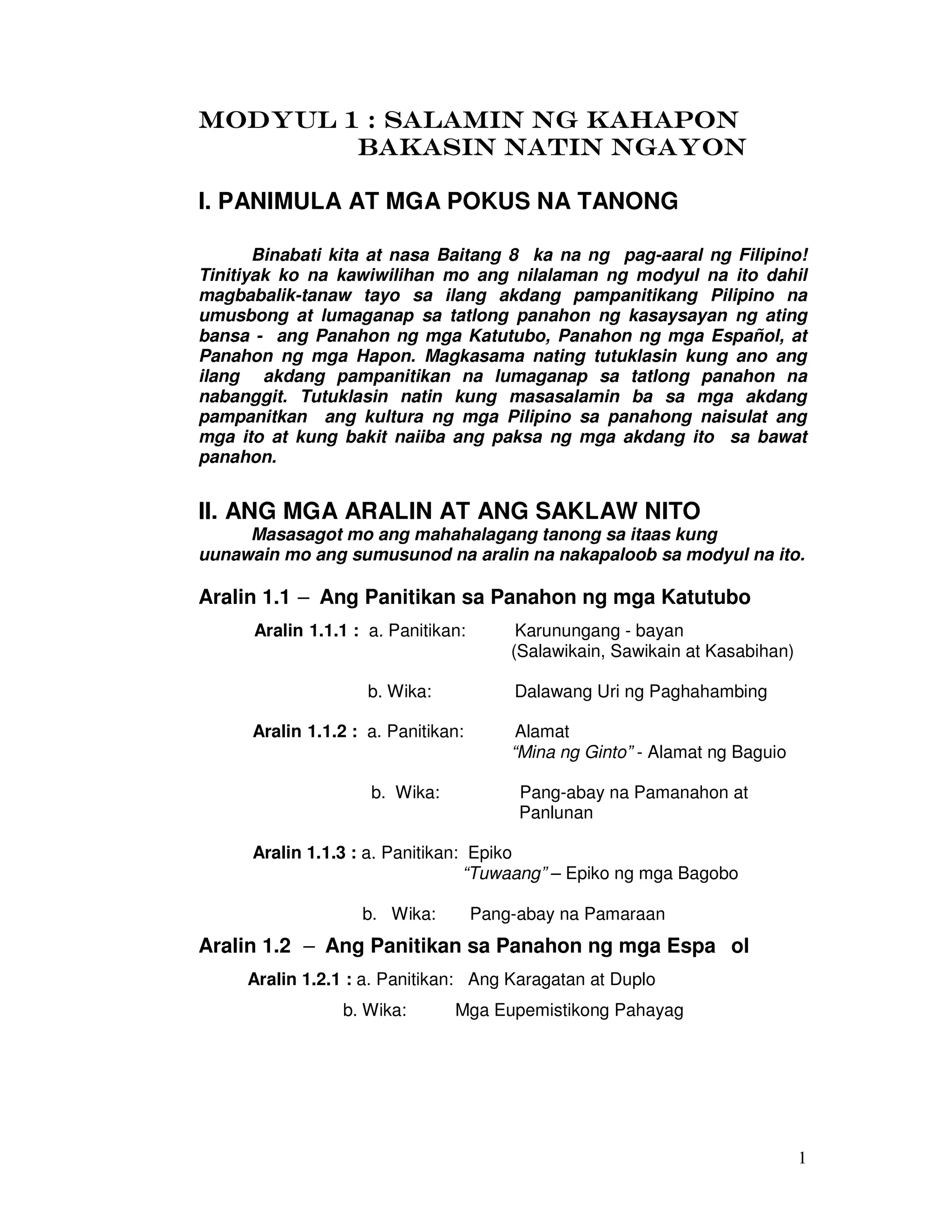 1
MODYMODYMODYMODYUL 1 : SALAMIN NG KAHAPONUL 1 : SALAMIN NG KAHAPONUL 1 : SALAMIN NG KAHAPONUL 1 : SALAMIN NG KAHAPON
BAKASIN NATIN NGAYONBAKASIN NATIN NGAYONBAKASIN NATIN NGAYONBAKASIN NATIN NGAYON
I. PANIMULA AT MGA POKUS NA TANONG
Binabati kita at nasa Baitang 8 ka na ng pag-aaral ng Filipino!
Tinitiyak ko na kawiwilihan mo ang nilalaman ng modyul na ito dahil
magbabalik-tanaw tayo sa ilang akdang pampanitikang Pilipino na
umusbong at lumaganap sa tatlong panahon ng kasaysayan ng ating
bansa - ang Panahon ng mga Katutubo, Panahon ng mga Español, at
Panahon ng mga Hapon. Magkasama nating tutuklasin kung ano ang
ilang akdang pampanitikan na lumaganap sa tatlong panahon na
nabanggit. Tutuklasin natin kung masasalamin ba sa mga akdang
pampanitkan ang kultura ng mga Pilipino sa panahong naisulat ang
mga ito at kung bakit naiiba ang paksa ng mga akdang ito sa bawat
panahon.
II. ANG MGA ARALIN AT ANG SAKLAW NITO
Masasagot mo ang mahahalagang tanong sa itaas kung
uunawain mo ang sumusunod na aralin na nakapaloob sa modyul na ito.
Aralin 1.1 – Ang Panitikan sa Panahon ng mga Katutubo
Aralin 1.1.1 : a. Panitikan: Karunungang - bayan
(Salawikain, Sawikain at Kasabihan)
b. Wika: Dalawang Uri ng Paghahambing
Aralin 1.1.2 : a. Panitikan: Alamat
“Mina ng Ginto” - Alamat ng Baguio
b. Wika: Pang-abay na Pamanahon at
Panlunan
Aralin 1.1.3 : a. Panitikan: Epiko
“Tuwaang” – Epiko ng mga Bagobo
b. Wika: Pang-abay na Pamaraan
Aralin 1.2 – Ang Panitikan sa Panahon ng mga Espa ol
Aralin 1.2.1 : a. Panitikan: Ang Karagatan at Duplo
b. Wika: Mga Eupemistikong Pahayag
 