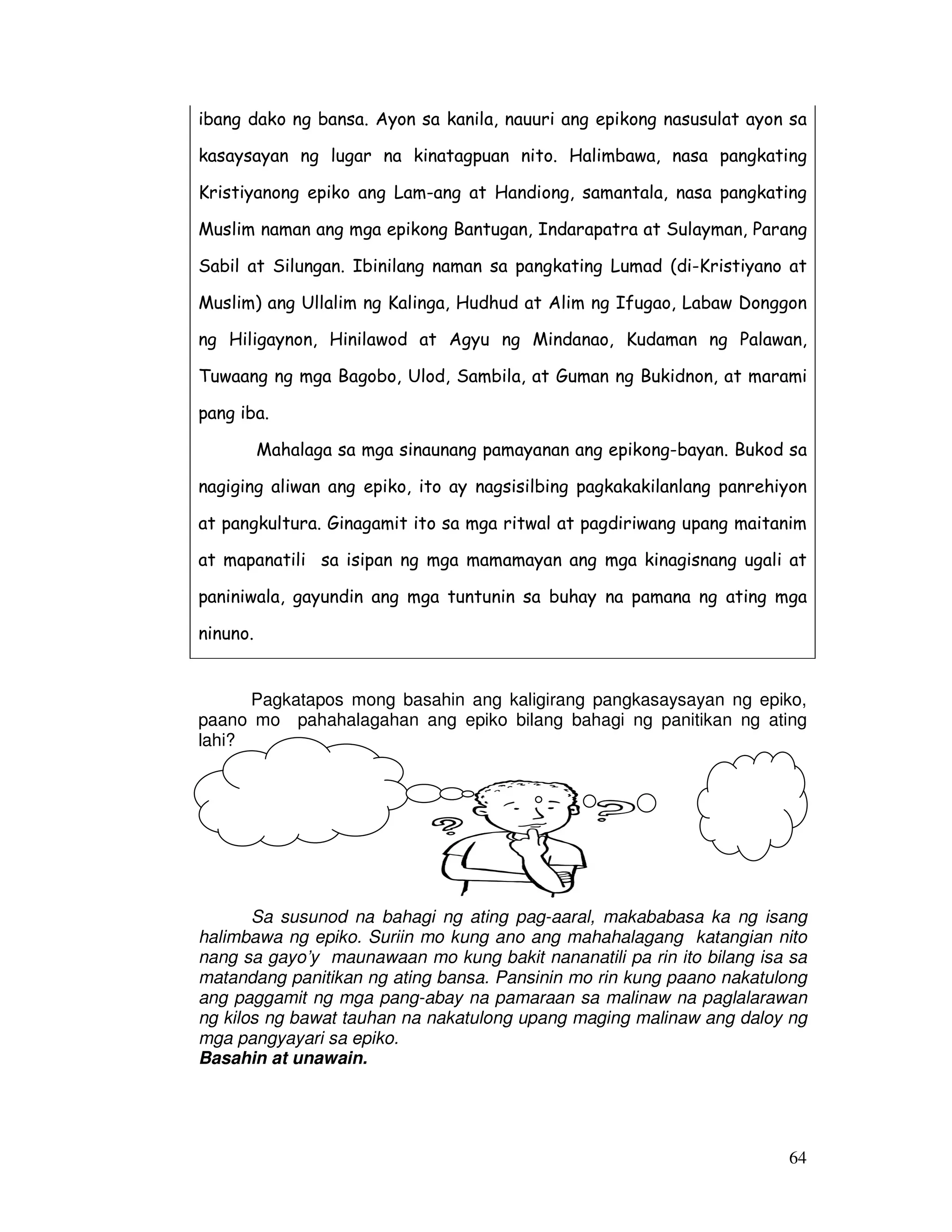 64
ibang dako ng bansa. Ayon sa kanila, nauuri ang epikong nasusulat ayon sa
kasaysayan ng lugar na kinatagpuan nito. Halimbawa, nasa pangkating
Kristiyanong epiko ang Lam-ang at Handiong, samantala, nasa pangkating
Muslim naman ang mga epikong Bantugan, Indarapatra at Sulayman, Parang
Sabil at Silungan. Ibinilang naman sa pangkating Lumad (di-Kristiyano at
Muslim) ang Ullalim ng Kalinga, Hudhud at Alim ng Ifugao, Labaw Donggon
ng Hiligaynon, Hinilawod at Agyu ng Mindanao, Kudaman ng Palawan,
Tuwaang ng mga Bagobo, Ulod, Sambila, at Guman ng Bukidnon, at marami
pang iba.
Mahalaga sa mga sinaunang pamayanan ang epikong-bayan. Bukod sa
nagiging aliwan ang epiko, ito ay nagsisilbing pagkakakilanlang panrehiyon
at pangkultura. Ginagamit ito sa mga ritwal at pagdiriwang upang maitanim
at mapanatili sa isipan ng mga mamamayan ang mga kinagisnang ugali at
paniniwala, gayundin ang mga tuntunin sa buhay na pamana ng ating mga
ninuno.
Pagkatapos mong basahin ang kaligirang pangkasaysayan ng epiko,
paano mo pahahalagahan ang epiko bilang bahagi ng panitikan ng ating
lahi?
Sa susunod na bahagi ng ating pag-aaral, makababasa ka ng isang
halimbawa ng epiko. Suriin mo kung ano ang mahahalagang katangian nito
nang sa gayo’y maunawaan mo kung bakit nananatili pa rin ito bilang isa sa
matandang panitikan ng ating bansa. Pansinin mo rin kung paano nakatulong
ang paggamit ng mga pang-abay na pamaraan sa malinaw na paglalarawan
ng kilos ng bawat tauhan na nakatulong upang maging malinaw ang daloy ng
mga pangyayari sa epiko.
Basahin at unawain.
 