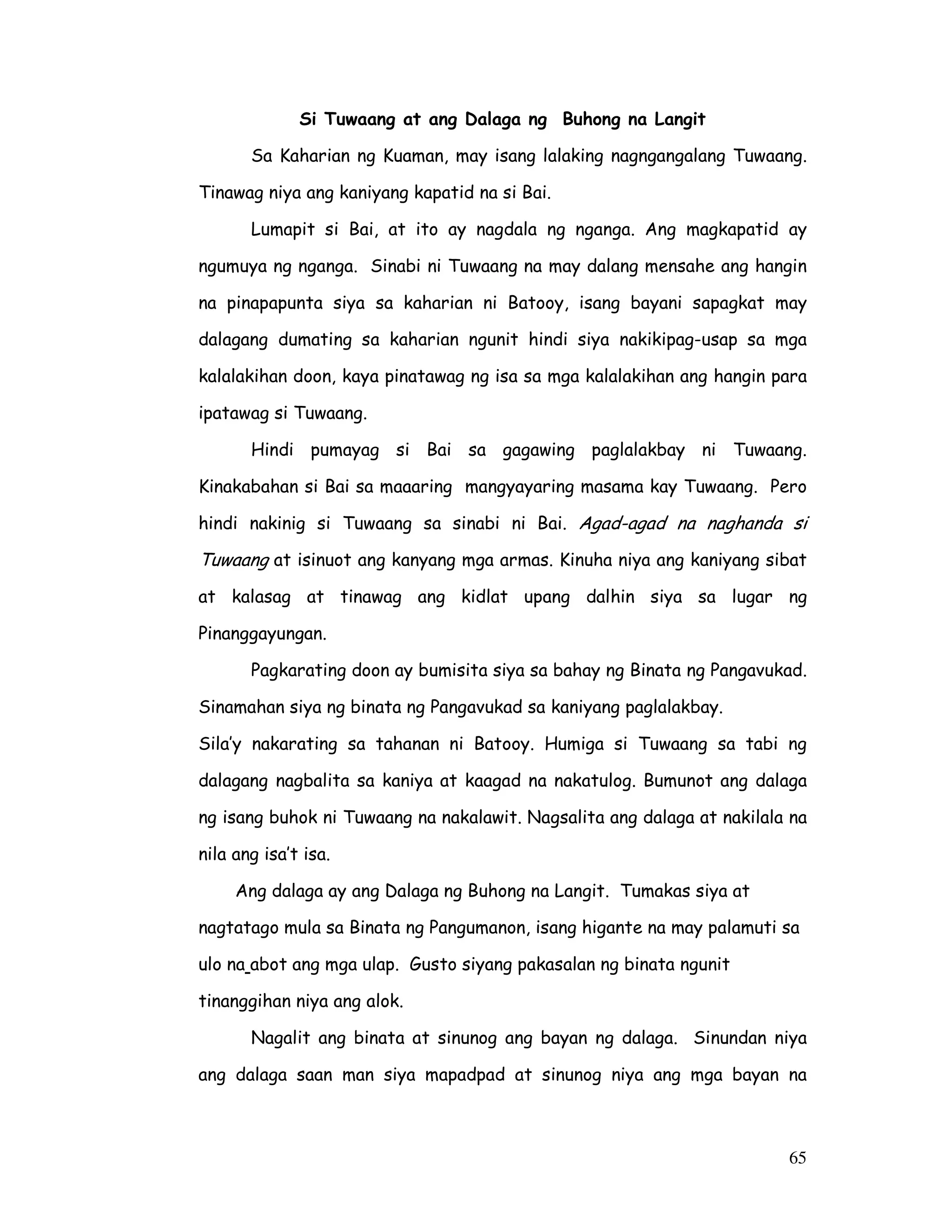 65
Si Tuwaang at ang Dalaga ng Buhong na Langit
Sa Kaharian ng Kuaman, may isang lalaking nagngangalang Tuwaang.
Tinawag niya ang kaniyang kapatid na si Bai.
Lumapit si Bai, at ito ay nagdala ng nganga. Ang magkapatid ay
ngumuya ng nganga. Sinabi ni Tuwaang na may dalang mensahe ang hangin
na pinapapunta siya sa kaharian ni Batooy, isang bayani sapagkat may
dalagang dumating sa kaharian ngunit hindi siya nakikipag-usap sa mga
kalalakihan doon, kaya pinatawag ng isa sa mga kalalakihan ang hangin para
ipatawag si Tuwaang.
Hindi pumayag si Bai sa gagawing paglalakbay ni Tuwaang.
Kinakabahan si Bai sa maaaring mangyayaring masama kay Tuwaang. Pero
hindi nakinig si Tuwaang sa sinabi ni Bai. Agad-agad na naghanda si
Tuwaang at isinuot ang kanyang mga armas. Kinuha niya ang kaniyang sibat
at kalasag at tinawag ang kidlat upang dalhin siya sa lugar ng
Pinanggayungan.
Pagkarating doon ay bumisita siya sa bahay ng Binata ng Pangavukad.
Sinamahan siya ng binata ng Pangavukad sa kaniyang paglalakbay.
Sila’y nakarating sa tahanan ni Batooy. Humiga si Tuwaang sa tabi ng
dalagang nagbalita sa kaniya at kaagad na nakatulog. Bumunot ang dalaga
ng isang buhok ni Tuwaang na nakalawit. Nagsalita ang dalaga at nakilala na
nila ang isa’t isa.
Ang dalaga ay ang Dalaga ng Buhong na Langit. Tumakas siya at
nagtatago mula sa Binata ng Pangumanon, isang higante na may palamuti sa
ulo na abot ang mga ulap. Gusto siyang pakasalan ng binata ngunit
tinanggihan niya ang alok.
Nagalit ang binata at sinunog ang bayan ng dalaga. Sinundan niya
ang dalaga saan man siya mapadpad at sinunog niya ang mga bayan na
 