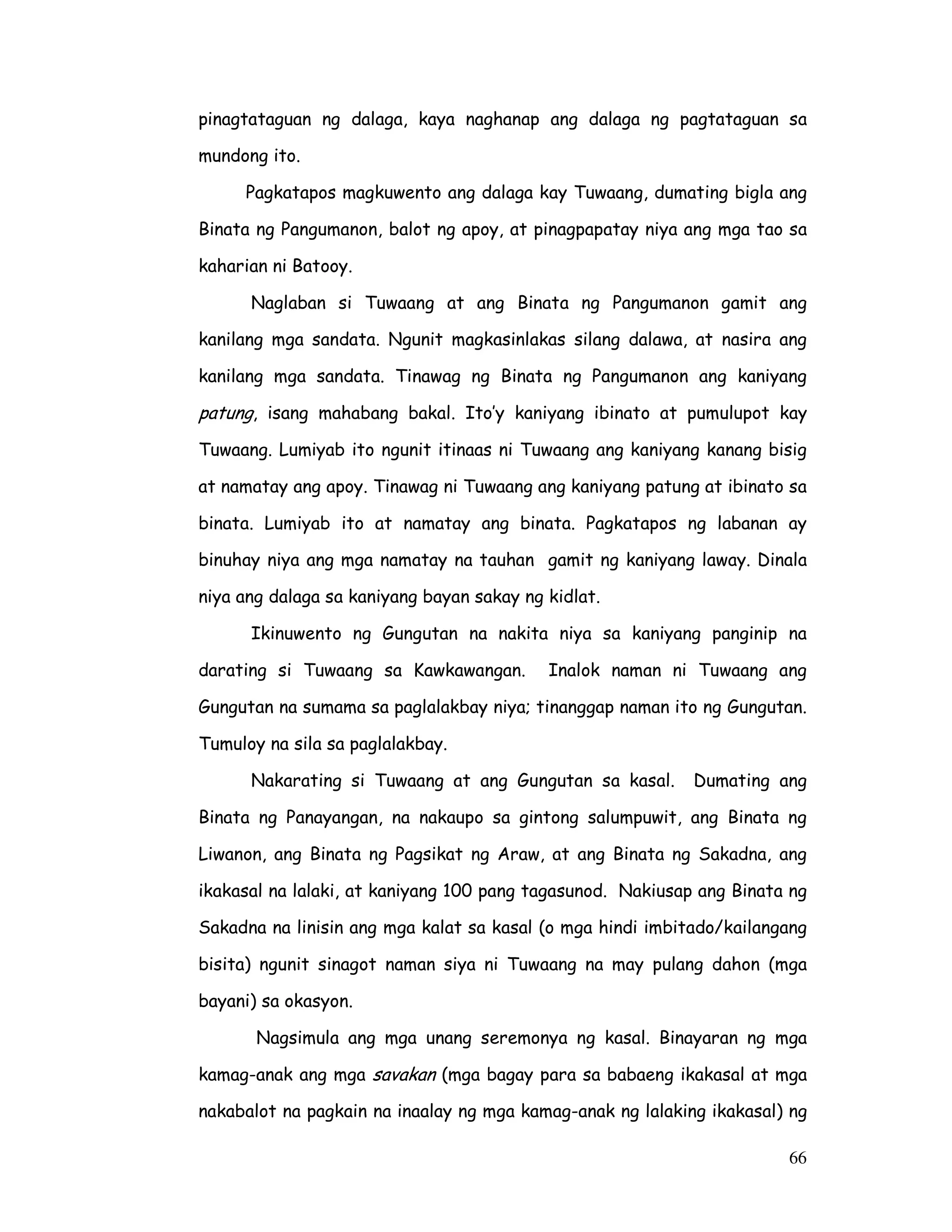 66
pinagtataguan ng dalaga, kaya naghanap ang dalaga ng pagtataguan sa
mundong ito.
Pagkatapos magkuwento ang dalaga kay Tuwaang, dumating bigla ang
Binata ng Pangumanon, balot ng apoy, at pinagpapatay niya ang mga tao sa
kaharian ni Batooy.
Naglaban si Tuwaang at ang Binata ng Pangumanon gamit ang
kanilang mga sandata. Ngunit magkasinlakas silang dalawa, at nasira ang
kanilang mga sandata. Tinawag ng Binata ng Pangumanon ang kaniyang
patung, isang mahabang bakal. Ito’y kaniyang ibinato at pumulupot kay
Tuwaang. Lumiyab ito ngunit itinaas ni Tuwaang ang kaniyang kanang bisig
at namatay ang apoy. Tinawag ni Tuwaang ang kaniyang patung at ibinato sa
binata. Lumiyab ito at namatay ang binata. Pagkatapos ng labanan ay
binuhay niya ang mga namatay na tauhan gamit ng kaniyang laway. Dinala
niya ang dalaga sa kaniyang bayan sakay ng kidlat.
Ikinuwento ng Gungutan na nakita niya sa kaniyang panginip na
darating si Tuwaang sa Kawkawangan. Inalok naman ni Tuwaang ang
Gungutan na sumama sa paglalakbay niya; tinanggap naman ito ng Gungutan.
Tumuloy na sila sa paglalakbay.
Nakarating si Tuwaang at ang Gungutan sa kasal. Dumating ang
Binata ng Panayangan, na nakaupo sa gintong salumpuwit, ang Binata ng
Liwanon, ang Binata ng Pagsikat ng Araw, at ang Binata ng Sakadna, ang
ikakasal na lalaki, at kaniyang 100 pang tagasunod. Nakiusap ang Binata ng
Sakadna na linisin ang mga kalat sa kasal (o mga hindi imbitado/kailangang
bisita) ngunit sinagot naman siya ni Tuwaang na may pulang dahon (mga
bayani) sa okasyon.
Nagsimula ang mga unang seremonya ng kasal. Binayaran ng mga
kamag-anak ang mga savakan (mga bagay para sa babaeng ikakasal at mga
nakabalot na pagkain na inaalay ng mga kamag-anak ng lalaking ikakasal) ng
 