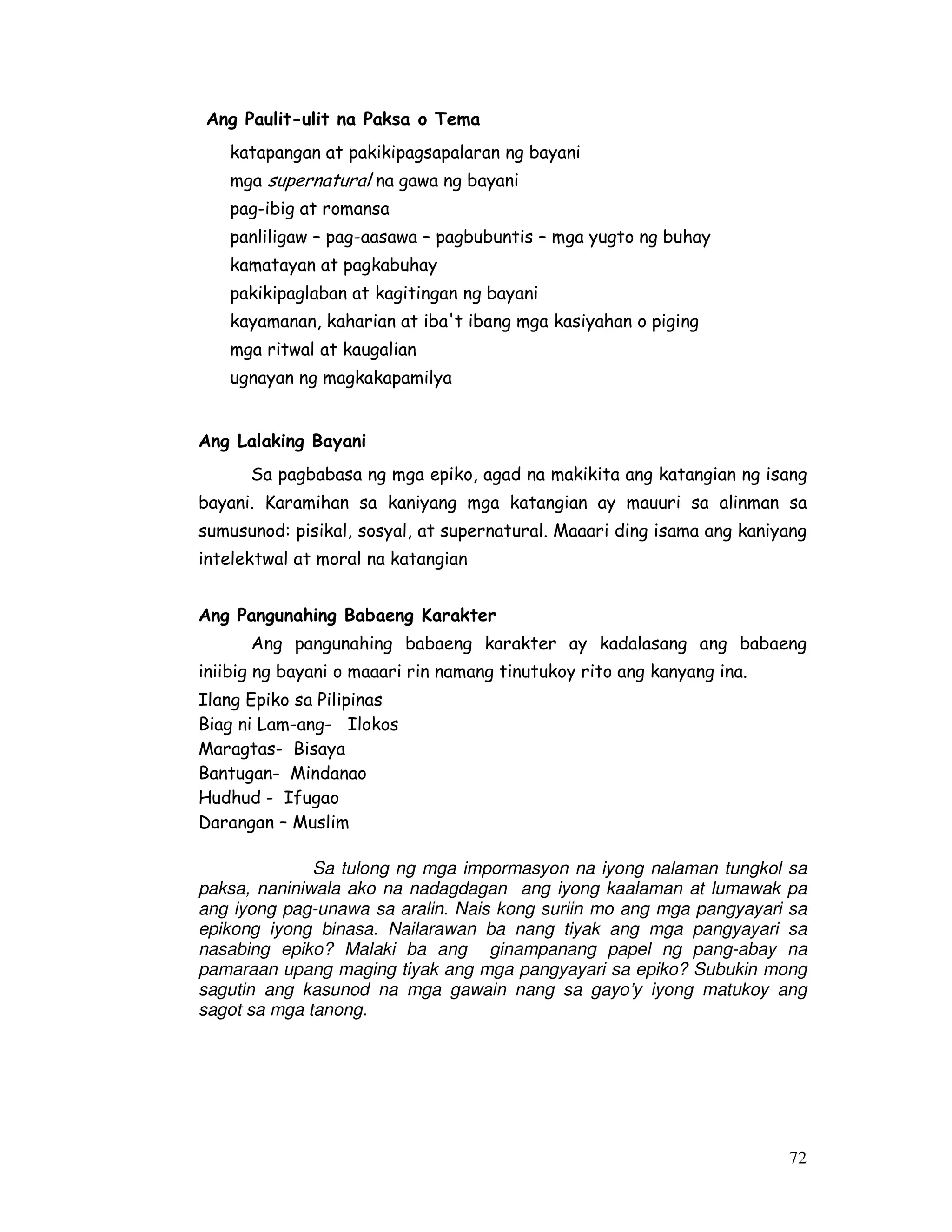 72
Ang Paulit-ulit na Paksa o Tema
katapangan at pakikipagsapalaran ng bayani
mga supernatural na gawa ng bayani
pag-ibig at romansa
panliligaw – pag-aasawa – pagbubuntis – mga yugto ng buhay
kamatayan at pagkabuhay
pakikipaglaban at kagitingan ng bayani
kayamanan, kaharian at iba't ibang mga kasiyahan o piging
mga ritwal at kaugalian
ugnayan ng magkakapamilya
Ang Lalaking Bayani
Sa pagbabasa ng mga epiko, agad na makikita ang katangian ng isang
bayani. Karamihan sa kaniyang mga katangian ay mauuri sa alinman sa
sumusunod: pisikal, sosyal, at supernatural. Maaari ding isama ang kaniyang
intelektwal at moral na katangian
Ang Pangunahing Babaeng Karakter
Ang pangunahing babaeng karakter ay kadalasang ang babaeng
iniibig ng bayani o maaari rin namang tinutukoy rito ang kanyang ina.
Sa tulong ng mga impormasyon na iyong nalaman tungkol sa
paksa, naniniwala ako na nadagdagan ang iyong kaalaman at lumawak pa
ang iyong pag-unawa sa aralin. Nais kong suriin mo ang mga pangyayari sa
epikong iyong binasa. Nailarawan ba nang tiyak ang mga pangyayari sa
nasabing epiko? Malaki ba ang ginampanang papel ng pang-abay na
pamaraan upang maging tiyak ang mga pangyayari sa epiko? Subukin mong
sagutin ang kasunod na mga gawain nang sa gayo’y iyong matukoy ang
sagot sa mga tanong.
Ilang Epiko sa Pilipinas
Biag ni Lam-ang- Ilokos
Maragtas- Bisaya
Bantugan- Mindanao
Hudhud - Ifugao
Darangan – Muslim
 