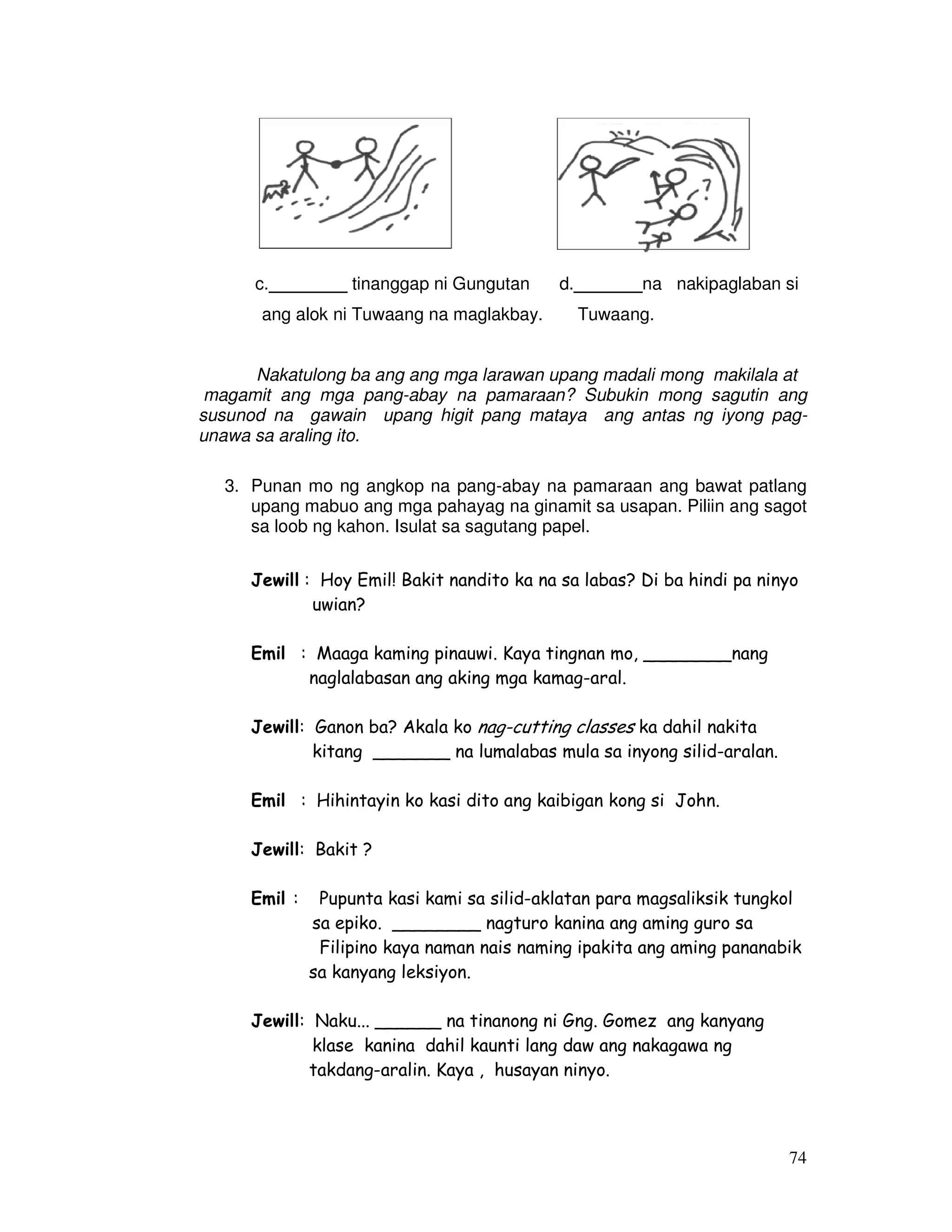 74
c.________ tinanggap ni Gungutan d._______na nakipaglaban si
ang alok ni Tuwaang na maglakbay. Tuwaang.
Nakatulong ba ang ang mga larawan upang madali mong makilala at
magamit ang mga pang-abay na pamaraan? Subukin mong sagutin ang
susunod na gawain upang higit pang mataya ang antas ng iyong pag-
unawa sa araling ito.
3. Punan mo ng angkop na pang-abay na pamaraan ang bawat patlang
upang mabuo ang mga pahayag na ginamit sa usapan. Piliin ang sagot
sa loob ng kahon. Isulat sa sagutang papel.
Jewill : Hoy Emil! Bakit nandito ka na sa labas? Di ba hindi pa ninyo
uwian?
Emil : Maaga kaming pinauwi. Kaya tingnan mo, ________nang
naglalabasan ang aking mga kamag-aral.
Jewill: Ganon ba? Akala ko nag-cutting classes ka dahil nakita
kitang _______ na lumalabas mula sa inyong silid-aralan.
Emil : Hihintayin ko kasi dito ang kaibigan kong si John.
Jewill: Bakit ?
Emil : Pupunta kasi kami sa silid-aklatan para magsaliksik tungkol
sa epiko. ________ nagturo kanina ang aming guro sa
Filipino kaya naman nais naming ipakita ang aming pananabik
sa kanyang leksiyon.
Jewill: Naku... ______ na tinanong ni Gng. Gomez ang kanyang
klase kanina dahil kaunti lang daw ang nakagawa ng
takdang-aralin. Kaya , husayan ninyo.
 