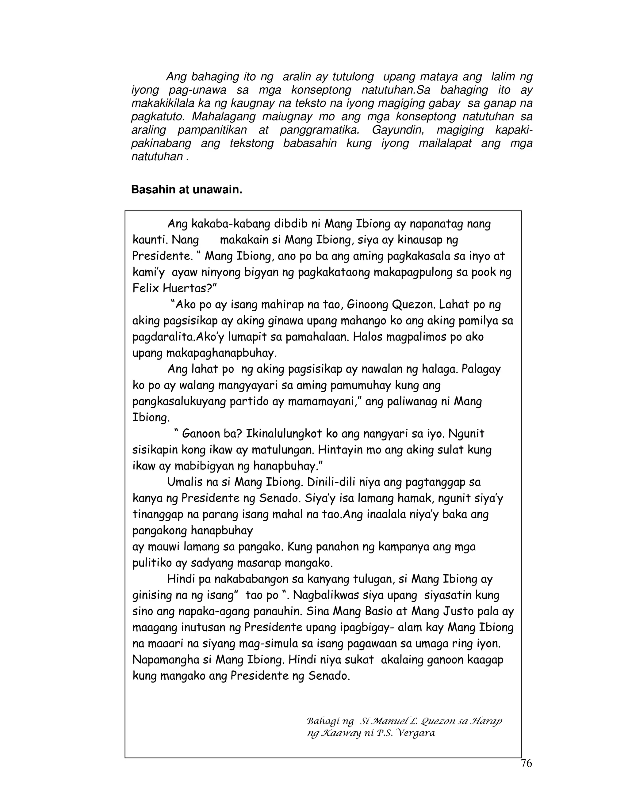 76
Ang bahaging ito ng aralin ay tutulong upang mataya ang lalim ng
iyong pag-unawa sa mga konseptong natutuhan.Sa bahaging ito ay
makakikilala ka ng kaugnay na teksto na iyong magiging gabay sa ganap na
pagkatuto. Mahalagang maiugnay mo ang mga konseptong natutuhan sa
araling pampanitikan at panggramatika. Gayundin, magiging kapaki-
pakinabang ang tekstong babasahin kung iyong mailalapat ang mga
natutuhan .
Basahin at unawain.
Ang kakaba-kabang dibdib ni Mang Ibiong ay napanatag nang
kaunti. Nang makakain si Mang Ibiong, siya ay kinausap ng
Presidente. “ Mang Ibiong, ano po ba ang aming pagkakasala sa inyo at
kami’y ayaw ninyong bigyan ng pagkakataong makapagpulong sa pook ng
Felix Huertas?”
“Ako po ay isang mahirap na tao, Ginoong Quezon. Lahat po ng
aking pagsisikap ay aking ginawa upang mahango ko ang aking pamilya sa
pagdaralita.Ako’y lumapit sa pamahalaan. Halos magpalimos po ako
upang makapaghanapbuhay.
Ang lahat po ng aking pagsisikap ay nawalan ng halaga. Palagay
ko po ay walang mangyayari sa aming pamumuhay kung ang
pangkasalukuyang partido ay mamamayani,” ang paliwanag ni Mang
Ibiong.
“ Ganoon ba? Ikinalulungkot ko ang nangyari sa iyo. Ngunit
sisikapin kong ikaw ay matulungan. Hintayin mo ang aking sulat kung
ikaw ay mabibigyan ng hanapbuhay.”
Umalis na si Mang Ibiong. Dinili-dili niya ang pagtanggap sa
kanya ng Presidente ng Senado. Siya’y isa lamang hamak, ngunit siya’y
tinanggap na parang isang mahal na tao.Ang inaalala niya’y baka ang
pangakong hanapbuhay
ay mauwi lamang sa pangako. Kung panahon ng kampanya ang mga
pulitiko ay sadyang masarap mangako.
Hindi pa nakababangon sa kanyang tulugan, si Mang Ibiong ay
ginising na ng isang” tao po “. Nagbalikwas siya upang siyasatin kung
sino ang napaka-agang panauhin. Sina Mang Basio at Mang Justo pala ay
maagang inutusan ng Presidente upang ipagbigay- alam kay Mang Ibiong
na maaari na siyang mag-simula sa isang pagawaan sa umaga ring iyon.
Napamangha si Mang Ibiong. Hindi niya sukat akalaing ganoon kaagap
kung mangako ang Presidente ng Senado.
Bahagi ng Si Manuel L. Quezon sa Harap
ng Kaaway ni P.S. Vergara
 