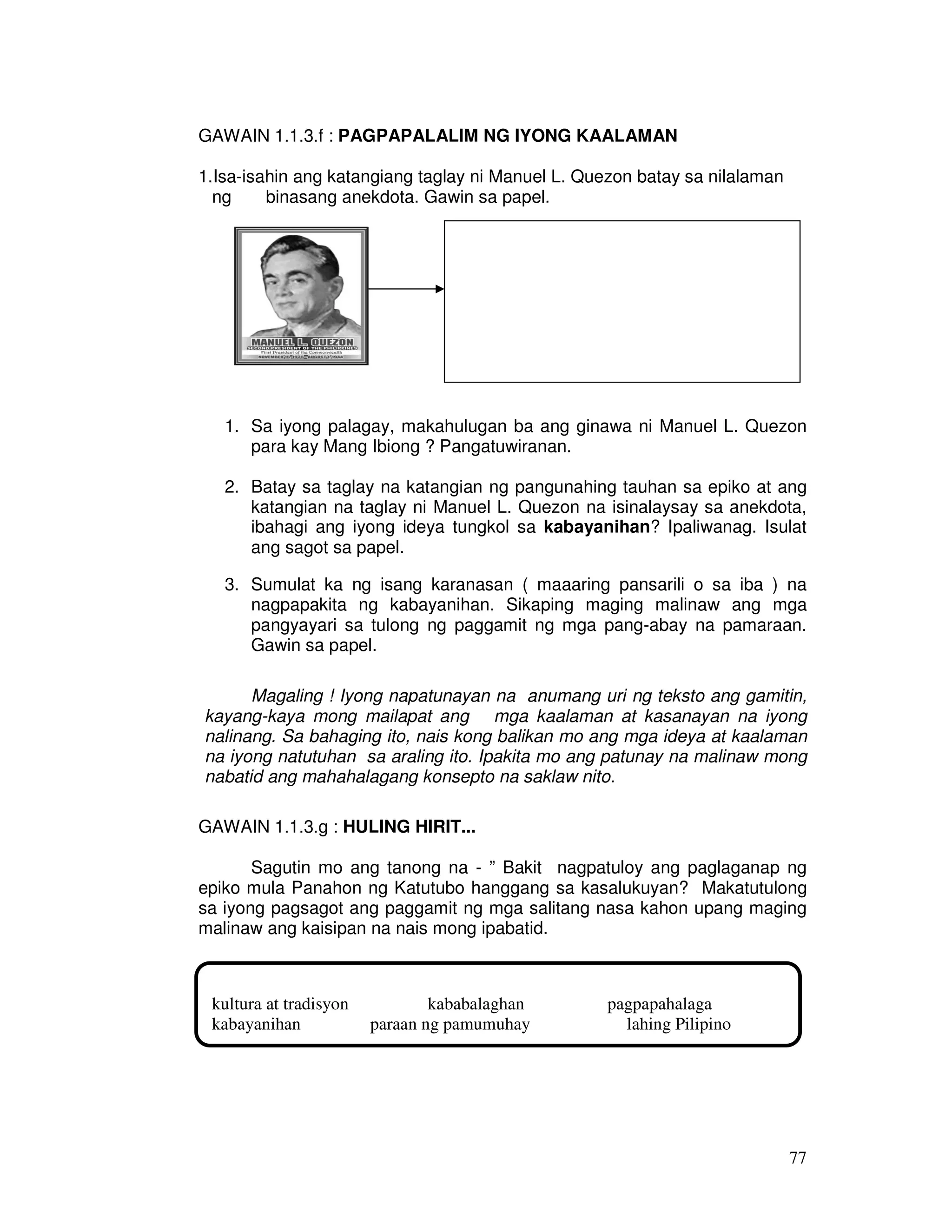 77
GAWAIN 1.1.3.f : PAGPAPALALIM NG IYONG KAALAMAN
1.Isa-isahin ang katangiang taglay ni Manuel L. Quezon batay sa nilalaman
ng binasang anekdota. Gawin sa papel.
1. Sa iyong palagay, makahulugan ba ang ginawa ni Manuel L. Quezon
para kay Mang Ibiong ? Pangatuwiranan.
2. Batay sa taglay na katangian ng pangunahing tauhan sa epiko at ang
katangian na taglay ni Manuel L. Quezon na isinalaysay sa anekdota,
ibahagi ang iyong ideya tungkol sa kabayanihan? Ipaliwanag. Isulat
ang sagot sa papel.
3. Sumulat ka ng isang karanasan ( maaaring pansarili o sa iba ) na
nagpapakita ng kabayanihan. Sikaping maging malinaw ang mga
pangyayari sa tulong ng paggamit ng mga pang-abay na pamaraan.
Gawin sa papel.
Magaling ! Iyong napatunayan na anumang uri ng teksto ang gamitin,
kayang-kaya mong mailapat ang mga kaalaman at kasanayan na iyong
nalinang. Sa bahaging ito, nais kong balikan mo ang mga ideya at kaalaman
na iyong natutuhan sa araling ito. Ipakita mo ang patunay na malinaw mong
nabatid ang mahahalagang konsepto na saklaw nito.
GAWAIN 1.1.3.g : HULING HIRIT...
Sagutin mo ang tanong na - ” Bakit nagpatuloy ang paglaganap ng
epiko mula Panahon ng Katutubo hanggang sa kasalukuyan? Makatutulong
sa iyong pagsagot ang paggamit ng mga salitang nasa kahon upang maging
malinaw ang kaisipan na nais mong ipabatid.
kultura at tradisyon kababalaghan pagpapahalaga
kabayanihan paraan ng pamumuhay lahing Pilipino
 