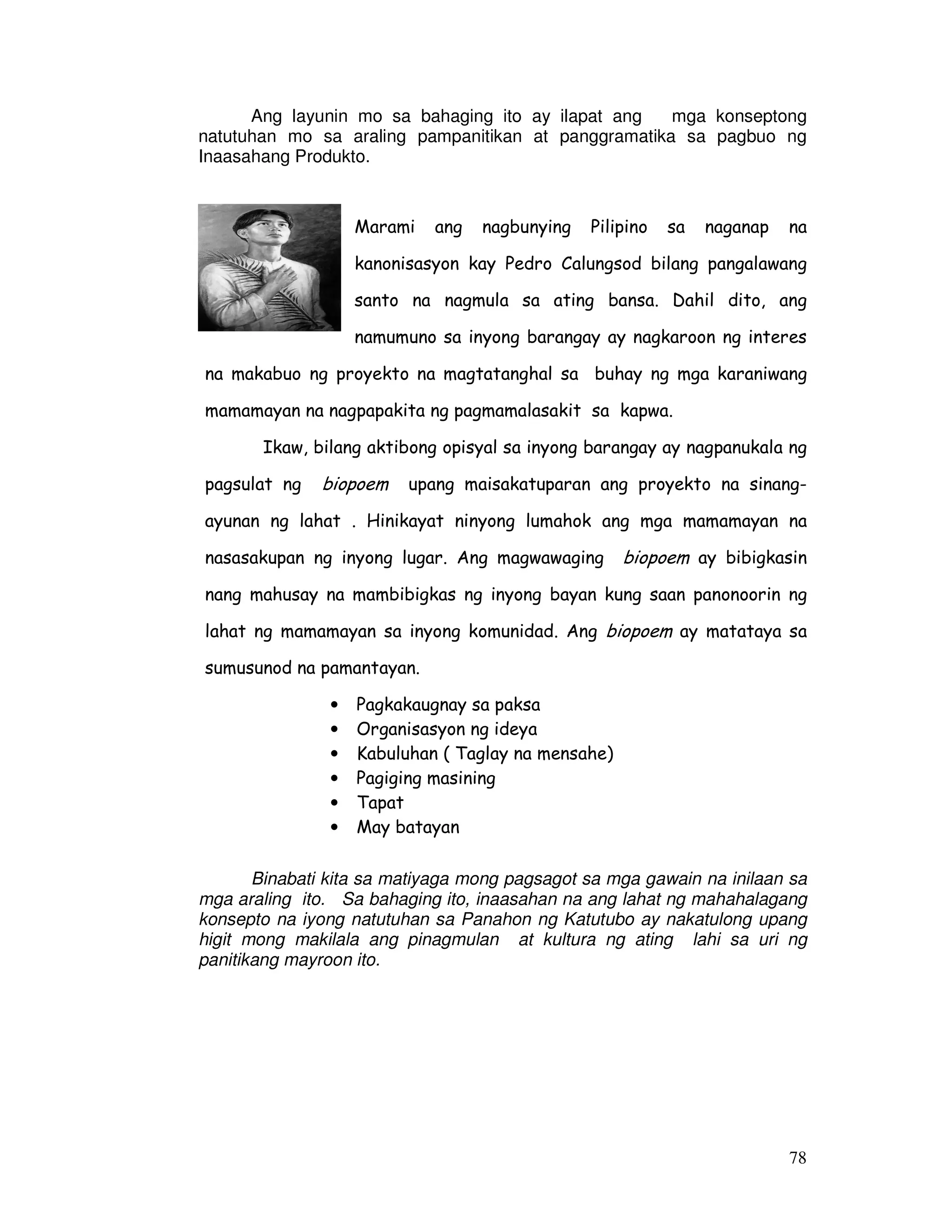 78
Ang layunin mo sa bahaging ito ay ilapat ang mga konseptong
natutuhan mo sa araling pampanitikan at panggramatika sa pagbuo ng
Inaasahang Produkto.
Marami ang nagbunying Pilipino sa naganap na
kanonisasyon kay Pedro Calungsod bilang pangalawang
santo na nagmula sa ating bansa. Dahil dito, ang
namumuno sa inyong barangay ay nagkaroon ng interes
na makabuo ng proyekto na magtatanghal sa buhay ng mga karaniwang
mamamayan na nagpapakita ng pagmamalasakit sa kapwa.
Ikaw, bilang aktibong opisyal sa inyong barangay ay nagpanukala ng
pagsulat ng biopoem upang maisakatuparan ang proyekto na sinang-
ayunan ng lahat . Hinikayat ninyong lumahok ang mga mamamayan na
nasasakupan ng inyong lugar. Ang magwawaging biopoem ay bibigkasin
nang mahusay na mambibigkas ng inyong bayan kung saan panonoorin ng
lahat ng mamamayan sa inyong komunidad. Ang biopoem ay matataya sa
sumusunod na pamantayan.
• Pagkakaugnay sa paksa
• Organisasyon ng ideya
• Kabuluhan ( Taglay na mensahe)
• Pagiging masining
• Tapat
• May batayan
Binabati kita sa matiyaga mong pagsagot sa mga gawain na inilaan sa
mga araling ito. Sa bahaging ito, inaasahan na ang lahat ng mahahalagang
konsepto na iyong natutuhan sa Panahon ng Katutubo ay nakatulong upang
higit mong makilala ang pinagmulan at kultura ng ating lahi sa uri ng
panitikang mayroon ito.
 