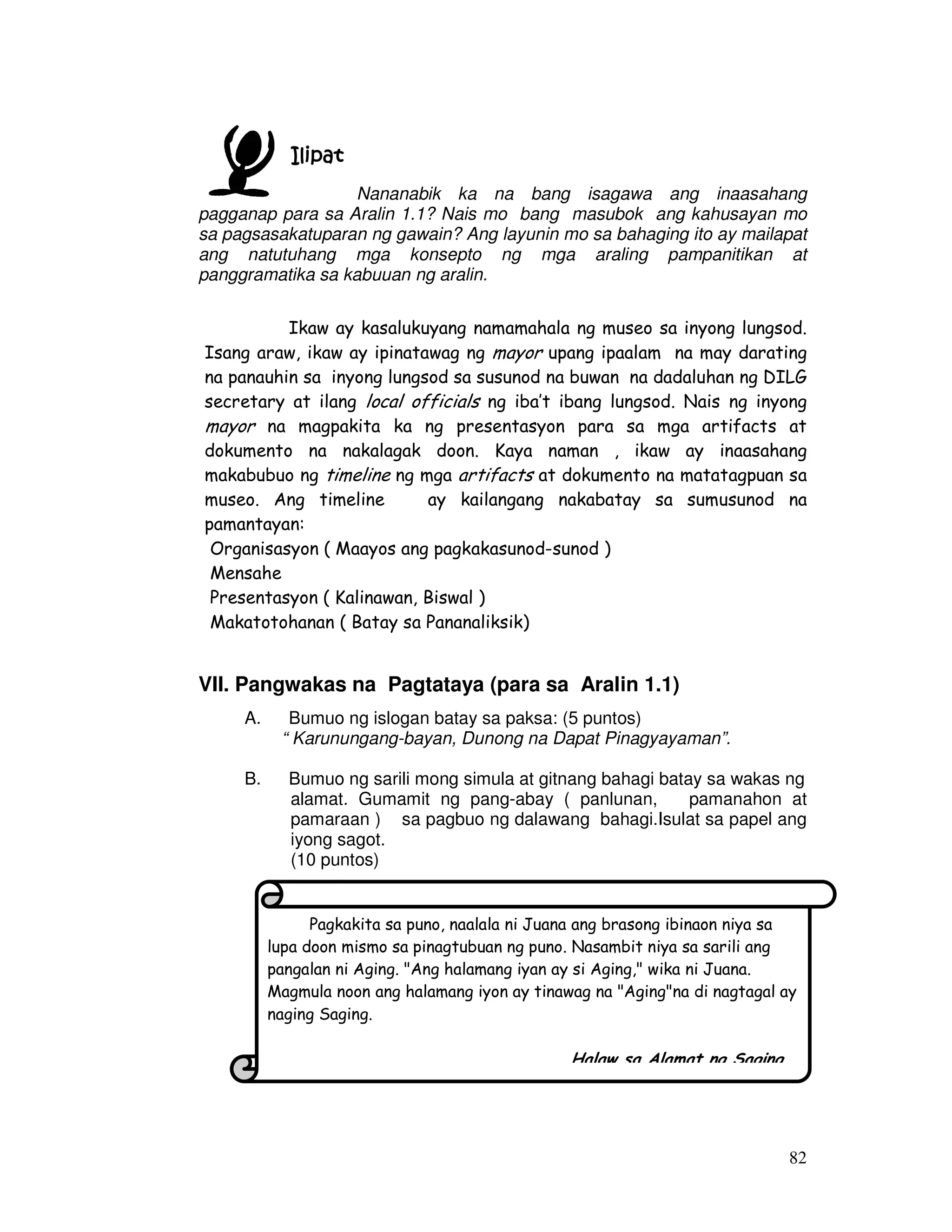 82
IlipatIlipatIlipatIlipat
Nananabik ka na bang isagawa ang inaasahang
pagganap para sa Aralin 1.1? Nais mo bang masubok ang kahusayan mo
sa pagsasakatuparan ng gawain? Ang layunin mo sa bahaging ito ay mailapat
ang natutuhang mga konsepto ng mga araling pampanitikan at
panggramatika sa kabuuan ng aralin.
Ikaw ay kasalukuyang namamahala ng museo sa inyong lungsod.
Isang araw, ikaw ay ipinatawag ng mayor upang ipaalam na may darating
na panauhin sa inyong lungsod sa susunod na buwan na dadaluhan ng DILG
secretary at ilang local officials ng iba’t ibang lungsod. Nais ng inyong
mayor na magpakita ka ng presentasyon para sa mga artifacts at
dokumento na nakalagak doon. Kaya naman , ikaw ay inaasahang
makabubuo ng timeline ng mga artifacts at dokumento na matatagpuan sa
museo. Ang timeline ay kailangang nakabatay sa sumusunod na
pamantayan:
Organisasyon ( Maayos ang pagkakasunod-sunod )
Mensahe
Presentasyon ( Kalinawan, Biswal )
Makatotohanan ( Batay sa Pananaliksik)
VII. Pangwakas na Pagtataya (para sa Aralin 1.1)
A. Bumuo ng islogan batay sa paksa: (5 puntos)
“ Karunungang-bayan, Dunong na Dapat Pinagyayaman”.
B. Bumuo ng sarili mong simula at gitnang bahagi batay sa wakas ng
alamat. Gumamit ng pang-abay ( panlunan, pamanahon at
pamaraan ) sa pagbuo ng dalawang bahagi.Isulat sa papel ang
iyong sagot.
(10 puntos)
Pagkakita sa puno, naalala ni Juana ang brasong ibinaon niya sa
lupa doon mismo sa pinagtubuan ng puno. Nasambit niya sa sarili ang
pangalan ni Aging. "Ang halamang iyan ay si Aging," wika ni Juana.
Magmula noon ang halamang iyon ay tinawag na "Aging"na di nagtagal ay
naging Saging.
Halaw sa Alamat ng Saging
 