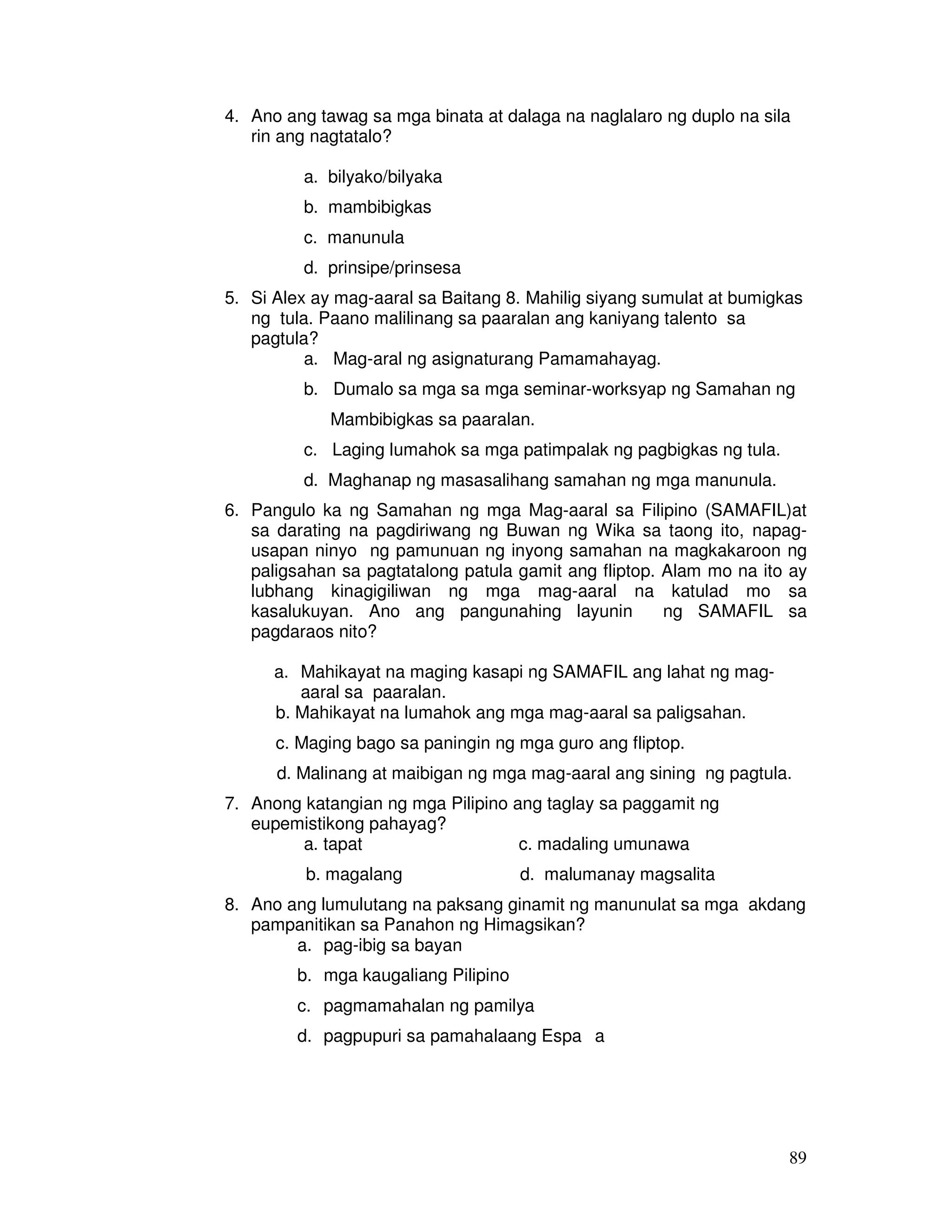 89
4. Ano ang tawag sa mga binata at dalaga na naglalaro ng duplo na sila
rin ang nagtatalo?
a. bilyako/bilyaka
b. mambibigkas
c. manunula
d. prinsipe/prinsesa
5. Si Alex ay mag-aaral sa Baitang 8. Mahilig siyang sumulat at bumigkas
ng tula. Paano malilinang sa paaralan ang kaniyang talento sa
pagtula?
a. Mag-aral ng asignaturang Pamamahayag.
b. Dumalo sa mga sa mga seminar-worksyap ng Samahan ng
Mambibigkas sa paaralan.
c. Laging lumahok sa mga patimpalak ng pagbigkas ng tula.
d. Maghanap ng masasalihang samahan ng mga manunula.
6. Pangulo ka ng Samahan ng mga Mag-aaral sa Filipino (SAMAFIL)at
sa darating na pagdiriwang ng Buwan ng Wika sa taong ito, napag-
usapan ninyo ng pamunuan ng inyong samahan na magkakaroon ng
paligsahan sa pagtatalong patula gamit ang fliptop. Alam mo na ito ay
lubhang kinagigiliwan ng mga mag-aaral na katulad mo sa
kasalukuyan. Ano ang pangunahing layunin ng SAMAFIL sa
pagdaraos nito?
a. Mahikayat na maging kasapi ng SAMAFIL ang lahat ng mag-
aaral sa paaralan.
b. Mahikayat na lumahok ang mga mag-aaral sa paligsahan.
c. Maging bago sa paningin ng mga guro ang fliptop.
d. Malinang at maibigan ng mga mag-aaral ang sining ng pagtula.
7. Anong katangian ng mga Pilipino ang taglay sa paggamit ng
eupemistikong pahayag?
a. tapat c. madaling umunawa
b. magalang d. malumanay magsalita
8. Ano ang lumulutang na paksang ginamit ng manunulat sa mga akdang
pampanitikan sa Panahon ng Himagsikan?
a. pag-ibig sa bayan
b. mga kaugaliang Pilipino
c. pagmamahalan ng pamilya
d. pagpupuri sa pamahalaang Espa a
 