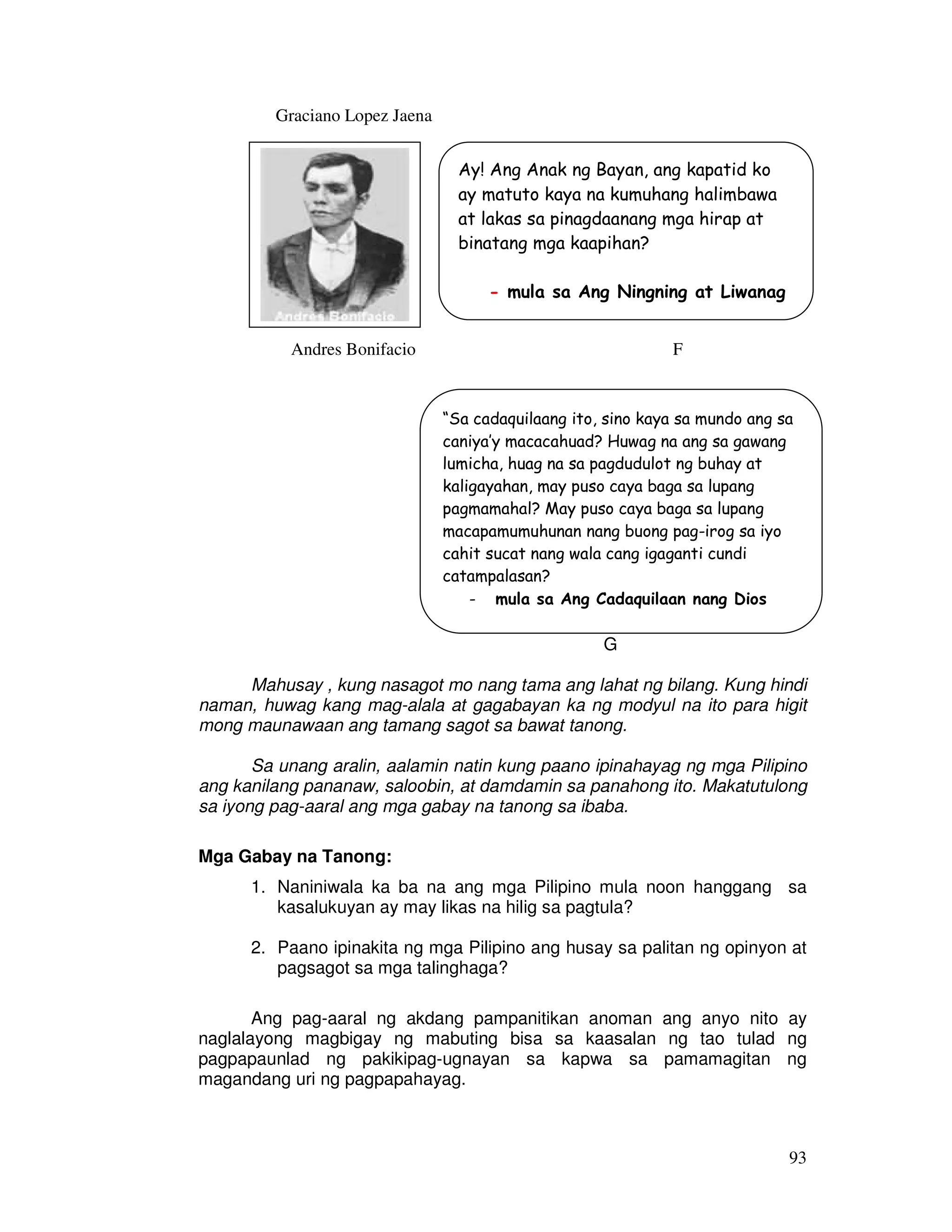 93
Graciano Lopez Jaena
F
Andres Bonifacio F
G
Mahusay , kung nasagot mo nang tama ang lahat ng bilang. Kung hindi
naman, huwag kang mag-alala at gagabayan ka ng modyul na ito para higit
mong maunawaan ang tamang sagot sa bawat tanong.
Sa unang aralin, aalamin natin kung paano ipinahayag ng mga Pilipino
ang kanilang pananaw, saloobin, at damdamin sa panahong ito. Makatutulong
sa iyong pag-aaral ang mga gabay na tanong sa ibaba.
Mga Gabay na Tanong:
1. Naniniwala ka ba na ang mga Pilipino mula noon hanggang sa
kasalukuyan ay may likas na hilig sa pagtula?
2. Paano ipinakita ng mga Pilipino ang husay sa palitan ng opinyon at
pagsagot sa mga talinghaga?
Ang pag-aaral ng akdang pampanitikan anoman ang anyo nito ay
naglalayong magbigay ng mabuting bisa sa kaasalan ng tao tulad ng
pagpapaunlad ng pakikipag-ugnayan sa kapwa sa pamamagitan ng
magandang uri ng pagpapahayag.
Ay! Ang Anak ng Bayan, ang kapatid ko
ay matuto kaya na kumuhang halimbawa
at lakas sa pinagdaanang mga hirap at
binatang mga kaapihan?
- mula sa Ang Ningning at Liwanag
“Sa cadaquilaang ito, sino kaya sa mundo ang sa
caniya’y macacahuad? Huwag na ang sa gawang
lumicha, huag na sa pagdudulot ng buhay at
kaligayahan, may puso caya baga sa lupang
pagmamahal? May puso caya baga sa lupang
macapamumuhunan nang buong pag-irog sa iyo
cahit sucat nang wala cang igaganti cundi
catampalasan?
- mula sa Ang Cadaquilaan nang Dios
 