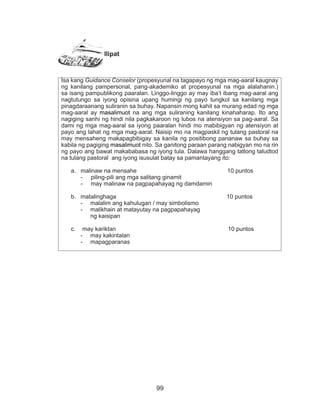 99
Ilipat
Isa kang Guidance Conselor (propesyunal na tagapayo ng mga mag-aaral kaugnay
ng kanilang pampersonal, pang-akademiko at propesyunal na mga alalahanin.)
sa isang pampublikong paaralan. Linggo-linggo ay may iba’t ibang mag-aaral ang
nagtutungo sa iyong opisina upang humingi ng payo tungkol sa kanilang mga
pinagdaraanang suliranin sa buhay. Napansin mong kahit sa murang edad ng mga
mag-aaral ay masalimuot na ang mga suliraning kanilang kinahaharap. Ito ang
nagiging sanhi ng hindi nila pagkakaroon ng lubos na atensiyon sa pag-aaral. Sa
dami ng mga mag-aaral sa iyong paaralan hindi mo mabibigyan ng atensiyon at
payo ang lahat ng mga mag-aaral. Naisip mo na magpaskil ng tulang pastoral na
may mensaheng makapagbibigay sa kanila ng positibong pananaw sa buhay sa
kabila ng pagiging masalimuot nito. Sa ganitong paraan parang nabigyan mo na rin
ng payo ang bawat makababasa ng iyong tula. Dalawa hanggang tatlong taludtod
na tulang pastoral ang iyong isusulat batay sa pamantayang ito:
a.	 malinaw na mensahe 10 puntos
- piling-pili ang mga salitang ginamit
- may malinaw na pagpapahayag ng damdamin
b.	 matalinghaga 10 puntos
-	 malalim ang kahulugan / may simbolismo
-	 malikhain at matayutay na pagpapahayag
ng kaisipan
c.	 may kariktan 10 puntos
-	 may kakintalan
-	 mapagparanas
 