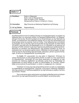 100
Ang Mesopotamia (mula sa salitang Griyego na nangangahulugang ‘sa pagitan ng
dalawang ilog’) ay sinaunang rehiyon sa silangang Mediterranean, sa hilagang-
silangan nito ay ang Bundok ng Zagros at sa timog-silangan ay ang Talampas ng
Arabia, sa kasalukuyan ang kalakhang bahagi nito ay ang Iraq samantalang ang
ilang bahagi naman ay ang Iran, Syria, at Turkey. Ang ‘dalawang ilog’ na tinutuloy
ng pangalan nito ay ang Ilog Tigris at Euphrates at ang kalupaan ay kilala bilang
‘Al-Jazirah’ (ang isla) ayon sa Egyptologist na si J.H. Breasted na sa kalaunan ay
tinawag na Fertile Crescent kung saan nagmula ang sibilisasyon ng Mesopotamia.
Mayaman sa panitikan ang Mesopotamia. Ang kanilang panitikan ay tunay na
kasasalaminan ng kanilang angking kultura. Makikilala sa pamamagitan ng pag-
aaral ng mga ito ang kanilang mga paniniwala, pilosopiya, paraan ng pamumuhay,
ugali, at iba pa na mapagkikilanlan ng kanilang lahi.
Sa Aralin 1.7, pag-aaralan mo ang epiko ni Gilgamesh. Hihimayin ito
upang mapatunayan na ang pangunahing tauhan sa epiko ay may supernatural
na kapangyarihan. Huhubugin din ang iyong kasanayan sa paggamit ng mga
pananda sa mabisang paglalahad ng pahayag upang ikaw ay makibahagi sa
pagtatanghal ng isang bahagi ng epiko sa pamamagitan ng Chamber Theater
batay sa sumusunod na pamantayan: a.) iskrip, b.) pagganap, at c.) teknikal.
Tutuklasin mo kung ang mga pangunahing tauhan sa epiko ay nagtataglay
ng supernatural na kapangyarihan. Gayundin, kung paano mabisang magagamit
ang mga pananda sa mabisang paglalahad ng mga pahayag sa pagbuo ng iskrip
ng Chamber Theater.
Tayo na at sama-sama nating tawirin ang dagat ng Mediterranean at tuklasin
ang kultura ng mga taga-Mesopotamia sa pamamagitan ng kanilang epiko.
Panimula
Aralin 1.7
A. Panitikan:		 Epiko ni Gilgamesh
			 Epiko mula sa Mesopotamia
			 Salin sa Ingles ni N.K. Sandars
			 Saling-buod sa Filipino ni Cristina S. Chioco
B. Gramatika:	 Mga Pananda sa Mabisang Paglalahad ng Pahayag
C. Uri ng Teksto:	Nagsasalaysay
 