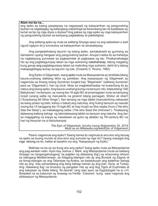 102
	 Paano nagsimula ang epiko? Saang bansa ito nagmula at ano-ano ang tanyag
na epiko sa buong mundo at sino-sino ang sumulat ng mga ito? Upang masagot ang
mga tanong na ito, halika at basahin mo ang “Kasaysayan ng Epiko.”
	 Malinaw na ba sa iyo kung ano ang epiko? Isang epiko mula sa Mesopotamia
ang pag-aaralan natin. Ayon kay Joshua J. Mark, ang Mesopotamia (mula sa salitang
Griyego na nangangahulugang ‘sa pagitan ng dalawang ilog’) ay sinaunang rehiyon
sa silangang Mediterranean, sa hilagang-silangan nito ay ang Bundok ng Zagros at
sa timog-silangan ay ang Talampas ng Arabia, sa kasalukuyan ang kalakhan bahagi
nito ay ang Iraq samantalang ang ilang bahagi naman ay ang Iran, Syria, at Turkey.
Ang ‘dalawang ilog’ na tinutuloy ng pangalan nito ay ang Ilog Tigris at Euphrates at
ang kalupaan ay kilala bilang ‘Al-Jazirah’ (ang isla) ayon sa Egyptologist na si J.H.
Breasted na sa kalaunan ay tinawag na Fertile Crescent kung saan nagmula ang
sibilisasyon ng Mesopotamia.
Alam mo ba na...
ang epiko ay tulang pasalaysay na nagsasaad ng kabayanihan ng pangunahing
tauhan na nagtataglay ng katangiang nakahihigit sa karaniwang tao na kadalasan ay
buhat sa lipi ng mga diyos o diyosa? Ang paksa ng mga epiko ay mga kabayanihan
ng pangunahing tauhan sa kaniyang paglalakbay at pakikidigma.
	 Ang salitang epiko ay mula sa salitang Griyego epos na ang salawikain o awit
ngunit ngayon ito’y tumutukoy sa kabayanihan na isinasalaysay.
	 Ang pangkalahatang layunin ng tulang epiko, samakatuwid ay gumising sa
damdamin upang hangaan ang pangunahing tauhan. Anupa’t naiiba ito sa trahedya
na naglalayong pumukaw sa pagkasindak at pagkaawa ng tao. Pinakamahalaga
rito ay ang pagtatagumpay laban sa mga suliraning nakahaharap, lalong magaling
kung ganap ang pagtatagumpay laban sa matinding mga suliranin, dahil ito’y lalong
makapagbibigay-buhay sa layunin ng tula. (Crisanto C. Rivera, 1982)
	 Ang Epiko ni Gilgamesh, isang epiko mula sa Mesopotamia ay kinikilala bilang
kauna-unahang dakilang likha ng panitikan. Ang kasaysayan ng Gilgamesh ay
nagsimula sa limang tulang Sumerian tungkol kay “Bilgamesh” (salitang Sumerian
para sa ‘Gilgamesh’), hari ng Uruk. Mula sa magkakahiwalay na kuwentong ito ay
nabuo ang iisang epiko.Ang kauna-unahang buhay na bersyon nito, kilala bilang “Old
Babylonian” na bersyon, ay noong ika-18 siglo BC at pinamagatan mula sa kaniyang
incipit (unang salita ng manuskrito na ginamit bilang pamagat), Shūtur eli sharrī
(“Surpassing All Other Kings”). Ilan lamang sa mga tablet (manuskritong nakasulat
sa isang piraso ng bato, kahoy o bakal) ang nabuhay. Ang huling bersyon ay nasulat
noong ika-13 hanggang ika-10 siglo BC at may incipit na Sha naqba īmuru (“He who
Saw the Deep”), sa makabagong salita: (“He who Sees the Unknown”). Tinatayang
dalawang katlong bahagi ng labindalawang tablet na bersyon ang nakuha. Ang ilan
sa magagaling na kopya ay natuklasan sa guho ng aklatan ng 7th-century BC na
hari ng Assyrian na si Ashurbanipal.
The Epic of Gilgamesh, kinuha noong Nobyembre 30, 2014
Mula sa en.Wikipedia.org/wiki/Epic of Gilgamesh
 