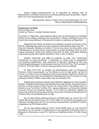103
	 Upang maging handang-handa ka sa pag-aaral ng epikong mula sa
Mesopotamia na kinikilala bilang kauna-unahang dakilang likha ng panitikan, halika’t
silipin mo muna ang kasaysayan ng epiko.
Mesopotamia, Joshua J. Mark, kinuha noong Nobyembre 30, 2014
Mula sa www.ancient.eu/Mesopotamia/
Kasaysayan ng Epiko
Mula sa about.com
Isinalin sa Filipino ni Joselyn Calibara-Sayson
Ang Epiko ni Gilgamesh, isang epikong patula mula sa Mesopotamia ay kinikilala
bilang kauna-unahang dakilang likha ng panitikan. Walang nakatitiyak kung may
manunulat noong Medieval o Renaissance Europe na nakabasa ng Gilgamesh.
	 Nagsimula kay Homer ng Greece ang tradisyon ng epiko sa Europa noong
800 BC. Mahalagang mabasa ng mga mag-aaral ng literaturang Ingles ang The
Iliad and Odyssey. Makikita sa isinulat ni Homer ang porma ng isang epiko, ang
halimbawang uri ng mga tauhan, ang banghay, ang mga talinghaga, at iba pa. Ito’y
naging inspirasyon ng iba pang kilalang manunulat ng epiko. Samantala, kilalang
manunulat ng epiko sina Hesiod, Apollonius, Ovid, Lucan, at Statius.
	 Dactylic hexameter ang estilo ng pagsulat ng epiko. Ito’y karaniwang
nagsisimula sa isang panalangin o inbokasyon sa isang musa at naglalaman
ng masusing paglalarawan, mga pagtutulad at talumpati. Kabilang din dito ang
mahahalagang pangyayari sa kasaysayan tulad ng The Fall of Troy, The Foundation
of Rome, The Fall of Man, at iba pa. Ang mga tauhan nito ay maharlika.
	 Si Virgil (70-19 BC) ay lumikha ng mahahalagang epiko ng Emperyong
Romano. Kinuha ang pangalan ng The Aeneid sa isa sa mga tauhan ng Iliad ni
Homer na umalis sa Troy at nagtungo sa Italy upang hanapin ang Rome. Binasa ng
mga kilalang manunulat noong Medieval at Renaissance ang The Aeneid. Ito ang
ginawang modelo ni Milton nang sulatin niya ang Paradise Lost.
	 Napakaraming epikong naisulat noong Medieval, bagaman ito’y hindi madalas
basahin. Nakalikha ng kanilang mga dakilang manunulat ng epiko ang bawat bansa.
Sa Italy ay hindi lamang si Virgil, mayroon din silang Dante. Ang kilalang epiko ni
Dante ay ang The Divine Comedy. Ito’y naging inspirasyon ng maraming makata
at pintor sa loob ng maraming dantaon. Si T.S. Eliot ay sinasabing nagdala ng
kopya nito sa bulsa ng kaniyang amerikana. Ang Divine Comedy ay dinisenyuhan ni
Gustave Dore noong ikalabinsiyam na siglo.
	 Isa sa mga kilalang epikong Espanyol ng Middle Ages ay ang El Cid o El
Cantar Mio Cid na sinulat noong 1207 ni Per Abbat. Ito ay kuwento ng pagsakop sa
Valencia ni Rodrigo Diaz de Vivar na nabuhay noong panahon ng Norman Invasion
(pagtatapos ng Old English period).
	 Isa sa mga kilalang epikong French noong Middle Ages ay ang Chanson
de Roland. Ito ay kuwento ni Charlemagne at ang pag-atake sa kaniyang tropa ni
Basques at Roncevaux noong 778. Ang tula ay maaaring isinulat ni Turold noong
1090.
 