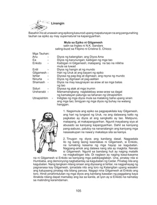 105
Linangin
Basahin mo at unawain ang epikong kasunod upang mapatunayan na ang pangunahing
tauhan sa epiko ay may supernatural na kapangyarihan.
Mula sa Epiko ni Gilgamesh
salin sa Ingles ni N.K. Sandars
saling-buod sa Filipino ni Cristina S. Chioco
Mga Tauhan:
Anu 	 -	 Diyos ng kalangitan; ang Diyos Ama
Ea 	 -	 Diyos ng karunungan; kaibigan ng mga tao
Enkido	 -	 Kaibigan ni Gilgamesh; matapang na tao na nilikha
			mula sa luwad
Enlil 	 -	 Diyos ng hangin at ng mundo
Gilgamesh	-	 Hari ng Uruk at ang bayani ng epiko
Ishtar	 -	 Diyosa ng pag-ibig at digmaan; ang reyna ng mundo
Ninurta	 -	 Diyos ng digmaan at pag-aalitan
Shamash	 -	 Diyos na may kaugnayan sa araw at sa mga batas
			ng tao
Siduri	 -		 Diyosa ng alak at mga inumin
Urshanabi	 -		 Mamamangkang naglalakbay araw-araw sa dagat
				 ng kamatayan patungo sa tahanan ng Utnapishtim
Utnapishtim	 -	 Iniligtas ng mga diyos mula sa malaking baha upang sirain		
				 ang mga tao; binigyan ng mga diyos ng buhay na walang
				hanggan.
1.	Nagsimula ang epiko sa pagpapakilala kay Gilgamesh,
ang hari ng lungsod ng Uruk, na ang dalawang katlo ng
pagkatao ay diyos at ang sangkatlo ay tao. Matipuno,
matapang, at makapangyarihan. Ngunit mayabang siya at
abusado sa kaniyang kapangyarihan. Dahil sa kaniyang
pang-aabuso, patuloy na nananalangin ang kaniyang mga
nasasakupan na nawa’y makalaya sila sa kaniya.
2.	Tinugon ng diyos ang kanilang dasal. Nagpadala
ito ng isang taong kasinlakas ni Gilgamesh, si Enkido,
na lumaking kasama ng mga hayop sa kagubatan.
Nagpang-amok ang dalawa nang sila ay magkita. Nanalo
si Gilgamesh. Ngunit sa bandang huli ay naging matalik
na magkaibigan sila. Di naglaon ay naging kasa-kasama
na ni Gilgamesh si Enkido sa kaniyang mga pakikipaglaban. Una, pinatay nila si
Humbaba, ang demonyong nagbabantay sa kagubatan ng Cedar. Pinatag nila ang
kagubatan. Nang tangkain nilang siraan ang diyosang si Ishtar, na nagpahayag ng
pagnanasa kay Gilgamesh, ipinadala nito ang toro ng Kalangitan upang wasakin
ang kalupaang pinatag nila bilang parusa. Nagapi nina Gilgamesh at Enkido ang
toro. Hindi pinahintulutan ng mga diyos ang kanilang kawalan ng paggalang kaya
itinakda nilang dapat mamatay ang isa sa kanila, at iyon ay si Enkido na namatay
sa matinding karamdaman.
 