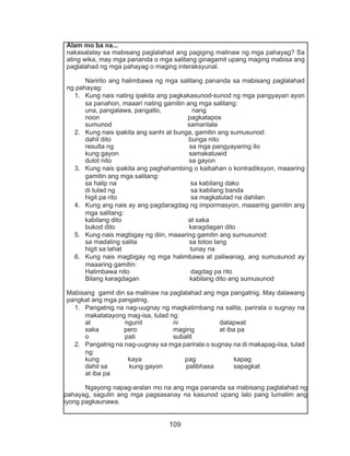109
Alam mo ba na...
nakasalalay sa mabisang paglalahad ang pagiging malinaw ng mga pahayag? Sa
ating wika, may mga pananda o mga salitang ginagamit upang maging mabisa ang
paglalahad ng mga pahayag o maging interaksyunal.
	 Naririto ang halimbawa ng mga salitang pananda sa mabisang paglalahad
ng pahayag:
1.	 Kung nais nating ipakita ang pagkakasunod-sunod ng mga pangyayari ayon
sa panahon, maaari nating gamitin ang mga salitang:
una, pangalawa, pangatlo, nang
noon pagkatapos
sumunod samantala
2.	 Kung nais ipakita ang sanhi at bunga, gamitin ang sumusunod:
dahil dito bunga nito
resulta ng sa mga pangyayaring ito
kung gayon samakatuwid
dulot nito sa gayon
3.	 Kung nais ipakita ang paghahambing o kaibahan o kontradiksyon, maaaring
gamitin ang mga salitang:
sa halip na sa kabilang dako
di tulad ng sa kabilang banda
higit pa rito sa magkatulad na dahilan
4.	 Kung ang nais ay ang pagdaragdag ng impormasyon, maaaring gamitin ang
mga salitang:
kabilang dito at saka
bukod dito karagdagan dito
5.	 Kung nais magbigay ng diin, maaaring gamitin ang sumusunod:
sa madaling salita sa totoo lang
higit sa lahat tunay na
6.	 Kung nais magbigay ng mga halimbawa at paliwanag, ang sumusunod ay
maaaring gamitin:
Halimbawa nito dagdag pa rito
Bilang karagdagan kabilang dito ang sumusunod
Mabisang gamit din sa malinaw na paglalahad ang mga pangatnig. May dalawang
pangkat ang mga pangatnig.
1.	 Pangatnig na nag-uugnay ng magkatimbang na salita, parirala o sugnay na
makatatayong mag-isa, tulad ng:
at ngunit ni datapwat
saka pero maging at iba pa
o pati subalit
2.	 Pangatnig na nag-uugnay sa mga parirala o sugnay na di makapag-iisa, tulad
ng:
kung kaya pag kapag
dahil sa kung gayon palibhasa sapagkat
at iba pa
	 Ngayong napag-aralan mo na ang mga pananda sa mabisang paglalahad ng
pahayag, sagutin ang mga pagsasanay na kasunod upang lalo pang lumalim ang
iyong pagkaunawa.
 