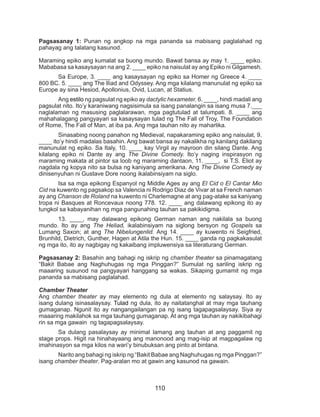 110
Pagsasanay 1: Punan ng angkop na mga pananda sa mabisang paglalahad ng
pahayag ang talatang kasunod.
Maraming epiko ang kumalat sa buong mundo. Bawat bansa ay may 1. ____ epiko.
Mababasa sa kasaysayan na ang 2. ____ epiko na naisulat ay ang Epiko ni Gilgamesh.
	 Sa Europe, 3. ____ ang kasaysayan ng epiko sa Homer ng Greece 4. ____
800 BC. 5. ____ ang The Iliad and Odyssey. Ang mga kilalang manunulat ng epiko sa
Europe ay sina Hesiod, Apollonius, Ovid, Lucan, at Statius.
	Ang estilo ng pagsulat ng epiko ay dactylic hexameter. 6. ____, hindi madali ang
pagsulat nito. Ito’y karaniwang nagsisimula sa isang panalangin sa isang musa 7.___
naglalaman ng masusing paglalarawan, mga pagtutulad at talumpati. 8. ____ ang
mahahalagang pangyayari sa kasaysayan tulad ng The Fall of Troy, The Foundation
of Rome, The Fall of Man, at iba pa. Ang mga tauhan nito ay maharlika.
	 Sinasabing noong panahon ng Medieval, napakaraming epiko ang naisulat, 9.
____ ito’y hindi madalas basahin. Ang bawat bansa ay nakalikha ng kanilang dakilang
manunulat ng epiko. Sa Italy, 10. ____ kay Virgil ay mayroon din silang Dante. Ang
kilalang epiko ni Dante ay ang The Divine Comedy. Ito’y naging inspirasyon ng
maraming makata at pintor sa loob ng maraming dantaon, 11. ____, si T.S. Eliot ay
nagdala ng kopya nito sa bulsa ng kaniyang amerikana. Ang The Divine Comedy ay
dinisenyuhan ni Gustave Dore noong ikalabinsiyam na siglo.
	 Isa sa mga epikong Espanyol ng Middle Ages ay ang El Cid o El Cantar Mio
Cid na kuwento ng pagsakop sa Valencia ni Rodrigo Diaz de Vivar at sa French naman
ay ang Chanson de Roland na kuwento ni Charlemagne at ang pag-atake sa kaniyang
tropa ni Basques at Roncevaux noong 778. 12. ____ ang dalawang epikong ito ay
tungkol sa kabayanihan ng mga pangunahing tauhan sa pakikidigma.
	 13. ____, may dalawang epikong German naman ang nakilala sa buong
mundo. Ito ay ang The Heliad, ikalabinsiyam na siglong bersyon ng Gospels sa
Lumang Saxon; at ang The Nibelungenlid. Ang 14. ____ ay kuwento ni Seigfried,
Brunhild, Dietrich, Gunther, Hagen at Atila the Hun. 15. ____ ganda ng pagkakasulat
ng mga ito, ito ay nagbigay ng kakaibang impluwensiya sa literaturang German.
Pagsasanay 2: Basahin ang bahagi ng iskrip ng chamber theater sa pinamagatang
“Bakit Babae ang Naghuhugas ng mga Pinggan?” Sumulat ng sariling iskrip ng
maaaring susunod na pangyayari hanggang sa wakas. Sikaping gumamit ng mga
pananda sa mabisang paglalahad.
Chamber Theater
Ang chamber theater ay may elemento ng dula at elemento ng salaysay. Ito ay
isang dulang isinasalaysay. Tulad ng dula, ito ay naitatanghal at may mga tauhang
gumaganap. Ngunit ito ay nangangailangan pa ng isang tagapagsalaysay. Siya ay
maaaring makilahok sa mga tauhang gumaganap. At ang mga tauhan ay nakikibahagi
rin sa mga gawain ng tagapagsalaysay.
	 Sa dulang pasalaysay ay minimal lamang ang tauhan at ang paggamit ng
stage props. Higit na hinahayaang ang manonood ang mag-isip at magpagalaw ng
imahinasyon sa mga kilos na wari’y binubuksan ang pinto at bintana.
	 Narito ang bahagi ng iskrip ng “Bakit Babae ang Naghuhugas ng mga Pinggan?”
isang chamber theater. Pag-aralan mo at gawin ang kasunod na gawain.
 