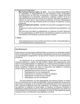 117
III. Pagsusuring Pangkaisipan
- Mga Kaisipan/Ideyang Taglay ng akda – Ang isang akdang pampanitikan
ay nagtataglay at nagpapaliwanag sa mga kaisipang umiiral, tinatanggap
at pinatutunayan ng mga tiyak na sitwasyon o karanasan. Maaari ding ang
mga kaisipang ito ay salungatin, pabulaanan, magbago o palitan. Ito ba ay
mga katotohanang unibersal, likas sa tao at lipunan, mga batas ng kalikasan,
sistema ng mga ideya o paniniwalang kumokontrol sa buhay? Mahalagang
masuri sa akda ang mga kaisipang ginamit na batayan sa paglahad ng mga
pangyayari.
- Estilo ng Pagkasulat ng Akda – Epektibo ba ang paraan ng paggamit ng mga
salita?
Angkop ba sa antas ng pang-unawa ng mga mambabasa ang pagkakabuo ng
akda?
May bisa kaya ang estilo ng pagkakasulat sa nilalaman ng akda? Masining
ba ang pagkakagawa ng akda? Ito ba’y kahalagahang tutugon sa panlasa ng
mambabasa at sa katangian ng isang mahusay na akda?
IV. Buod
-	 Hindi kailangang ibuod nang mahaba ang istorya ng akda. Ang pagbanggit sa
mahahalagang detalye ang bigyang-tuon.
Ang Simposyum
Ang simposyum ay nag-ugat sa salitang Griyego na sympinein na nangangahulugang
sama-samang pag-inom. Mahihiwatigang ang pagsasalo-salong ito ay sinasabayan
ng mga talakayan at pagpapalitan ng mga opinyon kaugnay ng mga kasalukuyang
pangyayari.
	 Sa kasalukuyan ito ay nangangahulugang isang pagtitipon kung saan may
malayang talakayan o palitan ng mga kaisipan. Maaari ding pagpupulong kung
saan may ilang tagapagsalita na nagbibigay ng maiikling panayam tungkol sa isang
paksa o iba’t ibang aspekto ng naturang paksa. Ito’y isang mahalagang paraan
upang matalakay, mailahad ang ideya at mapalawak ang kaisipan sa paksang
pinag-uusapan. Ito ay may isang modereytor na:
a.	 Tagapaglahad ng paksa at layunin ng talakayan
b.	 Tagapagpakilala ng mga tagapagsalita
c.	 Tagapatnubay sa kaayusan at daloy ng talakayan
d.	 Tagapaglinaw sa mga tanong at detalye
e.	 Tagapagbigay ng buod ng talakayan
	 Isa-isang tatalakayin ng mga tagapagsalita ang paksang ibinigay sa kanila
ayon sa itinakdang oras at haba ng pagsasalita. Kapag nakapagsalita na ang lahat
ng bumubuo sa pangkat, ito ay susundan ng lahatang diskusyon o open forum kung
saan maaaring magtanong ang mga tagapakinig. Sa bahaging ito nagkakaroon
ng paglilinaw at pagbatid sa ibang bagay na kaugnay ng paksang tinatalakay.
Mahalagang paghandaang mabuti ng mga panauhing tagapagsalita ang saklaw ng
kanilang paksa at ang kasanayan sa pagbigkas sa harap ng mga tagapakinig upang
maging malinaw at makabuluhan ang pagtalakay sa paksa.
 