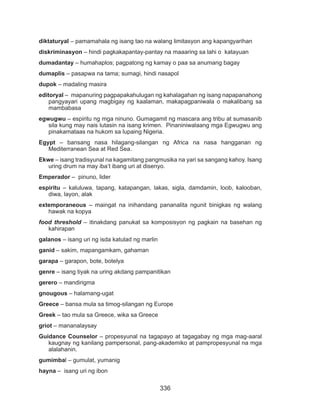 336
diktaturyal – pamamahala ng isang tao na walang limitasyon ang kapangyarihan
diskriminasyon – hindi pagkakapantay-pantay na maaaring sa lahi o katayuan
dumadantay – humahaplos; pagpatong ng kamay o paa sa anumang bagay
dumaplis – pasapwa na tama; sumagi, hindi nasapol
dupok – madaling masira
editoryal – mapanuring pagpapakahulugan ng kahalagahan ng isang napapanahong
pangyayari upang magbigay ng kaalaman, makapagpaniwala o makalibang sa
mambabasa
egwugwu – espiritu ng mga ninuno. Gumagamit ng mascara ang tribu at sumasanib
sila kung may nais lutasin na isang krimen. Pinaniniwalaang mga Egwugwu ang
pinakamataas na hukom sa lupaing Nigeria.
Egypt – bansang nasa hilagang-silangan ng Africa na nasa hangganan ng
Mediterranean Sea at Red Sea.
Ekwe – isang tradisyunal na kagamitang pangmusika na yari sa sangang kahoy. Isang
uring drum na may iba’t ibang uri at disenyo.
Emperador – pinuno, lider
espiritu – kaluluwa, tapang, katapangan, lakas, sigla, damdamin, loob, kalooban,
diwa, layon, alak
extemporaneous – maingat na inihandang pananalita ngunit binigkas ng walang
hawak na kopya
food threshold – itinakdang panukat sa komposisyon ng pagkain na basehan ng
kahirapan
galanos – isang uri ng isda katulad ng marlin
ganid – sakim, mapangamkam, gahaman
garapa – garapon, bote, botelya
genre – isang tiyak na uring akdang pampanitikan
gerero – mandirigma
gnougous – halamang-ugat
Greece – bansa mula sa timog-silangan ng Europe
Greek – tao mula sa Greece, wika sa Greece
griot – mananalaysay
Guidance Counselor – propesyunal na tagapayo at tagagabay ng mga mag-aaral
kaugnay ng kanilang pampersonal, pang-akademiko at pampropesyunal na mga
alalahanin.
gumimbal – gumulat, yumanig
hayna – isang uri ng ibon
 