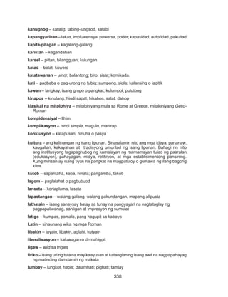 338
kanugnog – karatig, tabing-lungsod, katabi
kapangyarihan – lakas, impluwensya, puwersa, poder; kapasidad, autoridad, pakultad
kapita-pitagan – kagalang-galang
kariktan – kagandahan
karsel – piitan, bilangguan, kulungan
katad – balat, kuwero
katatawanan – umor, balantong; biro, siste; komikada.
kati – pagbaba o pag-urong ng tubig; sumpong, sigla; kalansing o lagitik
kawan – langkay, isang grupo o pangkat; kulumpol, pulutong
kinapos – kinulang, hindi sapat; hikahos, salat, dahop
klasikal na mitolohiya – mitolohiyang mula sa Rome at Greece, mitolohiyang Geco-
Roman
kompidensiyal – lihim
komplikasyon – hindi simple, magulo, mahirap
konklusyon – katapusan, hinuha o pasya
kultura – ang kalinangan ng isang lipunan. Sinasalamin nito ang mga ideya, pananaw,
kaugalian, kakayahan at tradisyong umunlad ng isang lipunan. Bahagi rin nito
ang institusyong tagapaghubog ng kamalayan ng mamamayan tulad ng paaralan
(edukasyon), pahayagan, midya, relihiyon, at mga establisimentong pansining.
Kung minsan ay isang tiyak na pangkat na magpatuloy o gumawa ng ilang bagong
kilos.
kutob – sapantaha, kaba, hinala; pangamba, takot
lagom – paglalahat o pagbubuod
lanseta – kortapluma, laseta
lapastangan – walang-galang, walang pakundangan, mapang-alipusta
lathalain – isang sanaysay batay sa tunay na pangyayari na nagtataglay ng
pagpapaliwanag, sanligan at impresyon ng sumulat
latigo – kumpas, pamalo, pang hagupit sa kabayo
Latin – sinaunang wika ng mga Roman
libakin – tuyain, libakin, aglahi, kutyain
liberalisasyon – kaluwagan o di-mahigpit
ligaw – wild sa Ingles
liriko – isang uri ng tula na may kaayusan at katangian ng isang awit na nagpapahayag
ng matinding damdamin ng makata
lumbay – lungkot, hapis; dalamhati; pighati; tamlay
 