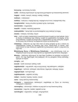 339
lumusong – pumanaog, bumaba
mafia – sikretong organisasyon ng mga taong gumagawa ng masasamang elemento
magapi – matalo, masupil, malupig, madaig, mabihag
maibsan – mabawasan
malilirip – makukuro, mapag-iisip-isip, mapagmumuni-muni, mapagninilay-nilay
manghuhuthot – taong umuubos ng salapi ng iba, maninipsip
maninimdim – magseselos
masidhi – maalab, matinding pagnanais
materyalistiko – taong higit na pinahahalagahan ang materyal na bagay
mautas – matapos, mamatay, mayari
mito – myth sa Ingles,matatandang kuwentong bayan tungkol sa mga bathala, diyos
at diyosa at kakaibang mga nilalang, tungkol sa pagkakalikha ng daigdig, at iba
pang kalikasan, tungkol sa pinagmulan o pagkakalikha ng mga unang tao, tungkol
sa iba pang may kinalaman sa pagsamba ng tao sa kanilang anito
mitolohiya – kalipunan ng mga mito mula sa isang pangkat ng tao o kultura na
nagsasalaysay tungkol sa kanilang mga ninuo, bayani,diyos at diyosa, mga
supernatural na mga nilalang at naglalahad ng kasaysayan, agham o pag-aaral ng
mga mito
Mitolohiyang Norse o Mitolohiyang Eskadinaba – ang mitolohiyang mula sa
hilagang Europa kung saan ang mga tao ay nagsasalita ng Germanic languages
Momma – halamang nginunguya ng mga taga Cordillera na panlaban sa lamig at
gutom. Sa mga taga-Ifugao ang pagnguya nito ay ginagawa bilang pakikipag-
ugnayan sa kapwa.
monghe – pari
munsik – bulilit; karampot, katiting; maliit
nagbabantulot – nag-aatubili, nag-uurong-sulong, nag-aalanganin, natitigilan
nagpabuyo – nahimok, nahikayat, nakumbinse, naganyak, nakayag, nayaya
nagsipat-sipat – tumingin-tingin
nagtatampisaw – naglalaro sa tubig
nalipol – napuksa; napatay, naubos, nasaid
name – isang damong makamandag
nanagano – nagsakripisyo; dedikasiyon; pagtatalaga sa Diyos sa anumang
mangyayari o kapalaran
nananaghoy – nananangis, malakas na pag-iyak na may kasamang daing
nananariwa – nagunita, naalala, nagbalik sa isip
naninibugho – nagseselos, naiinggit, nangingimbulo
 
