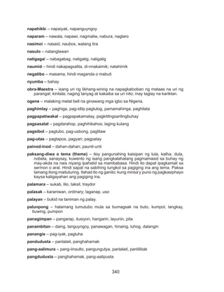 340
napahikbi – napaiyak, napanguyngoy
naparam – nawala, napawi, nagmaliw, nabura, naglaro
nasimot – nasaid, naubos, walang tira
nasulo – natanglawan
natigagal – nabagabag, natigatig, naligalig
naumid – hindi nakapagsalita, di-nnakaimik; natahimik
negatibo – masama, hindi maganda o mabuti
nyumba – bahay
obra-Maestra – isang uri ng likhang-sining na napagkalooban ng mataas na uri ng
parangal; kinilala; naging tanyag at kakaiba sa uri nito; may taglay na kariktan.
ogene – malaking metal bell na ginawang mga igbo sa Nigeria.
paghimlay – paghiga, pag-idlip pagtulog, pamamahinga, paghilata
pagpapatiwakal – pagpapakamatay, pagkitilngsarilingbuhay
pagsasalat – pagdarahop, paghihikahos; laging kulang
pagsibol – pagtubo, pag-usbong, paglitaw
pag-utas – pagtapos, pagyari; pagpatay
painod-inod – dahan-dahan; paunti-unti
paksang-diwa o tema (theme) – itoy pangunahing kaisipan ng tula, katha, dula,
nobela, sanaysay, kuwento ng isang pangkalahatang pagmamasid sa buhay ng
may-akda na nais niyang ipahatid sa mambabasa. Hindi ito dapat ipagkamali sa
sermon o aral. Hindi sapat na sabihing tungkol sa pagiging ina ang tema. Paksa
lamang itong maituturing. Ilahad ito ng ganito; kung minsa’y puno ng pagkasiphayo
kaysa kaligayahan ang pagiging ina.
palamara – sukab, lilo, taksil, traydor
palasak – karaniwan, ordinary; laganap, uso
palayan – bukid na taniman ng palay.
palunpong – halamang tumutubo mula sa bumagsak na buto, kumpol, langkay,
buwing, pumpon
panagimpan – pangarap, ilusiyon; hangarin, layunin, pita
panambitan – daing, tanguyngoy, panawagan, hinaing, luhog, dalangin
panangis – pag-iyak, pagluha
pandudusta – panlalait, panghahamak
pang-aalimura – pang-iinsulto, pangungutya, panlalait, panlilibak
pangdudusta – panghahamak, pang-aalipusta
 