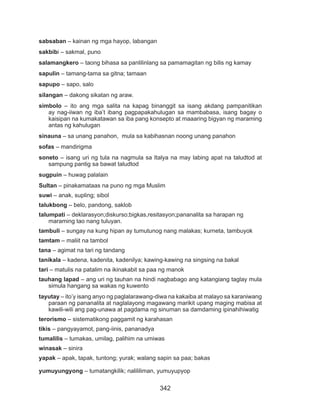 342
sabsaban – kainan ng mga hayop, labangan
sakbibi – sakmal, puno
salamangkero – taong bihasa sa panlilinlang sa pamamagitan ng bilis ng kamay
sapulin – tamang-tama sa gitna; tamaan
sapupo – sapo, salo
silangan – dakong sikatan ng araw.
simbolo – ito ang mga salita na kapag binanggit sa isang akdang pampanitikan
ay nag-iiwan ng iba’t ibang pagpapakahulugan sa mambabasa, isang bagay o
kaisipan na kumakatawan sa iba pang konsepto at maaaring bigyan ng maraming
antas ng kahulugan
sinauna – sa unang panahon, mula sa kabihasnan noong unang panahon
sofas – mandirigma
soneto – isang uri ng tula na nagmula sa Italya na may labing apat na taludtod at
sampung pantig sa bawat taludtod
sugpuin – huwag palalain
Sultan – pinakamataas na puno ng mga Muslim
suwi – anak, supling; sibol
talukbong – belo, pandong, saklob
talumpati – deklarasyon;diskurso;bigkas,resitasyon;pananalita sa harapan ng
maraming tao nang tuluyan.
tambuli – sungay na kung hipan ay tumutunog nang malakas; kurneta, tambuyok
tamtam – maliit na tambol
tana – agimat na tari ng tandang
tanikala – kadena, kadenita, kadenilya; kawing-kawing na singsing na bakal
tari – matulis na patalim na ikinakabit sa paa ng manok
tauhang lapad – ang uri ng tauhan na hindi nagbabago ang katangiang taglay mula
simula hangang sa wakas ng kuwento
tayutay – ito’y isang anyo ng paglalarawang-diwa na kakaiba at malayo sa karaniwang
paraan ng pananalita at naglalayong magawang marikit upang maging mabisa at
kawili-wili ang pag-unawa at pagdama ng sinuman sa damdaming ipinahihiwatig
terorismo – sistematikong paggamit ng karahasan
tikis – pangyayamot, pang-iinis, pananadya
tumalilis – tumakas, umilag, palihim na umiwas
winasak – sinira
yapak – apak, tapak, tuntong; yurak; walang sapin sa paa; bakas
yumuyungyong – tumatangkilik; nalililiman, yumuyupyop
 