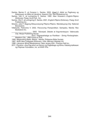 344
Santos, Bernie C. at Corazon L. Santos. 2002. Kawil II -Aklat sa Paglinang ng
Kasanayan sa Wika at Literatura. Quezon City: Rex Bookstrore Inc.
Santos, Vito C. at Luningning E. Santos. 1995. New Vicasian’s English-Pilipino
Dictionary. Pasig: Anvil Pub., Inc.
Santos, Vito C. at Luningning E. Santos. 2001. English-Pilipino Dictionary. Pasig: Anvil
Publishing Inc..
Silverio, Julio F. Bagong Diksyunaryong Pilipino-Pilipino. Mandaluyong City: National
Boookstore.
Villafuerte, Patrocinio V. 2002. Panunuring Pampanitikan. Sampaloc, Manila: Rex
Bookstore Inc.
____________________. 2002. Talumpati, Debate at Argumentasyon. Valenzuela
City: Mutya Publishing House.
___________________. 2012. Pagpapahalaga sa Panitikan - Sining Pantanghalan.
Malabon City : JIMCYZVILLE Pub..
1980. Magandang Balita: Bibliya . Manila: Philippine Bible Society.
1987. Ninth New Collegiate Dictionary. USA: Merriam Webster Inc.
1996. Literature World Masterpieces. New Jersey,USA : Prentice Hall Inc,.
2011. Panahon -Ang Pag-ahon sa Hamon ng Pagbabago ng Klima. Kabang kalikasan
ng Pilipinas Foundation, Inc. at WWF-Phil.
 