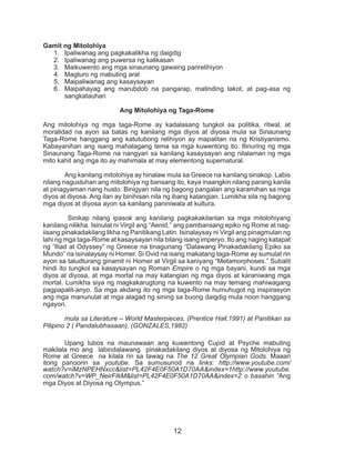 12
	 Upang lubos na maunawaan ang kuwentong Cupid at Psyche mabuting
makilala mo ang labindalawang pinakadakilang diyos at diyosa ng Mitolohiya ng
Rome at Greece na kilala rin sa tawag na The 12 Great Olympian Gods. Maaari
itong panoorin sa youtube. Sa sumusunod na links: http://www.youtube.com/
watch?v=iMzNPEHNxcc&list=PL42F4E0F50A1D70AA&index=1http://www.youtube.
com/watch?v=WP_NeirFIkM&list=PL42F4E0F50A1D70AA&index=2 o basahin “Ang
mga Diyos at Diyosa ng Olympus.”
Gamit ng Mitolohiya
1.	 Ipaliwanag ang pagkakalikha ng daigdig
2.	 Ipaliwanag ang puwersa ng kalikasan
3.	 Maikuwento ang mga sinaunang gawaing panrelihiyon
4.	 Magturo ng mabuting aral
5.	 Maipaliwanag ang kasaysayan
6.	 Maipahayag ang marubdob na pangarap, matinding takot, at pag-asa ng
sangkatauhan
Ang Mitolohiya ng Taga-Rome
Ang mitolohiya ng mga taga-Rome ay kadalasang tungkol sa politika, ritwal, at
moralidad na ayon sa batas ng kanilang mga diyos at diyosa mula sa Sinaunang
Taga-Rome hanggang ang katutubong relihiyon ay mapalitan na ng Kristiyanismo.
Kabayanihan ang isang mahalagang tema sa mga kuwentong ito. Itinuring ng mga
Sinaunang Taga-Rome na nangyari sa kanilang kasaysayan ang nilalaman ng mga
mito kahit ang mga ito ay mahimala at may elementong supernatural.
	 Ang kanilang mitolohiya ay hinalaw mula sa Greece na kanilang sinakop. Labis
nilang nagustuhan ang mitolohiya ng bansang ito, kaya inaangkin nilang parang kanila
at pinagyaman nang husto. Binigyan nila ng bagong pangalan ang karamihan sa mga
diyos at diyosa. Ang ilan ay binihisan nila ng ibang katangian. Lumikha sila ng bagong
mga diyos at diyosa ayon sa kanilang paniniwala at kultura.
	 Sinikap nilang ipasok ang kanilang pagkakakilanlan sa mga mitolohiyang
kanilang nilikha. Isinulat ni Virgil ang “Aenid,” ang pambansang epiko ng Rome at nag-
iisang pinakadakilang likha ng Panitikang Latin. Isinalaysay ni Virgil ang pinagmulan ng
lahi ng mga taga-Rome at kasaysayan nila bilang isang imperyo. Ito ang naging katapat
ng “Iliad at Odyssey” ng Greece na tinaguriang “Dalawang Pinakadakilang Epiko sa
Mundo” na isinalaysay ni Homer. Si Ovid na isang makatang taga-Rome ay sumulat rin
ayon sa taludturang ginamit ni Homer at Virgil sa kaniyang “Metamorphoses.” Subalit
hindi ito tungkol sa kasaysayan ng Roman Empire o ng mga bayani, kundi sa mga
diyos at diyosa, at mga mortal na may katangian ng mga diyos at karaniwang mga
mortal. Lumikha siya ng magkakarugtong na kuwento na may temang mahiwagang
pagpapalit-anyo. Sa mga akdang ito ng mga taga-Rome humuhugot ng inspirasyon
ang mga manunulat at mga alagad ng sining sa buong daigdig mula noon hanggang
ngayon.
	 mula sa Literature – World Masterpieces, (Prentice Hall,1991) at Panitikan sa
Pilipino 2 ( Pandalubhasaan), (GONZALES,1982)
 