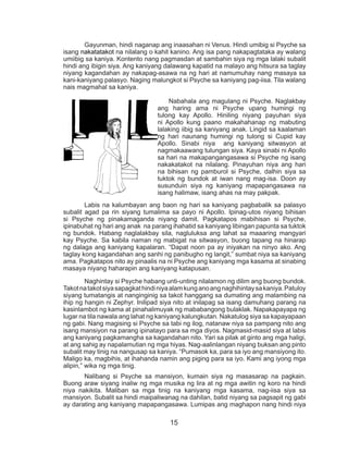 15
	 Gayunman, hindi naganap ang inaasahan ni Venus. Hindi umibig si Psyche sa
isang nakatatakot na nilalang o kahit kanino. Ang isa pang nakapagtataka ay walang
umiibig sa kaniya. Kontento nang pagmasdan at sambahin siya ng mga lalaki subalit
hindi ang ibigin siya. Ang kaniyang dalawang kapatid na malayo ang hitsura sa taglay
niyang kagandahan ay nakapag-asawa na ng hari at namumuhay nang masaya sa
kani-kaniyang palasyo. Naging malungkot si Psyche sa kaniyang pag-iisa. Tila walang
nais magmahal sa kaniya.
	 	 Nabahala ang magulang ni Psyche. Naglakbay
ang haring ama ni Psyche upang humingi ng
tulong kay Apollo. Hiniling niyang payuhan siya
ni Apollo kung paano makahahanap ng mabuting
lalaking iibig sa kaniyang anak. Lingid sa kaalaman
ng hari naunang humingi ng tulong si Cupid kay
Apollo. Sinabi niya ang kaniyang sitwasyon at
nagmakaawang tulungan siya. Kaya sinabi ni Apollo
sa hari na makapangangasawa si Psyche ng isang
nakakatakot na nilalang. Pinayuhan niya ang hari
na bihisan ng pamburol si Psyche, dalhin siya sa
tuktok ng bundok at iwan nang mag-isa. Doon ay
susunduin siya ng kaniyang mapapangasawa na
isang halimaw, isang ahas na may pakpak.
	 Labis na kalumbayan ang baon ng hari sa kaniyang pagbabalik sa palasyo
subalit agad pa rin siyang tumalima sa payo ni Apollo. Ipinag-utos niyang bihisan
si Psyche ng pinakamaganda niyang damit. Pagkatapos mabihisan si Psyche,
ipinabuhat ng hari ang anak na parang ihahatid sa kaniyang libingan papunta sa tuktok
ng bundok. Habang naglalakbay sila, nagluluksa ang lahat sa maaaring mangyari
kay Psyche. Sa kabila naman ng mabigat na sitwasyon, buong tapang na hinarap
ng dalaga ang kaniyang kapalaran. “Dapat noon pa ay iniyakan na ninyo ako. Ang
taglay kong kagandahan ang sanhi ng panibugho ng langit,” sumbat niya sa kaniyang
ama. Pagkatapos nito ay pinaalis na ni Psyche ang kaniyang mga kasama at sinabing
masaya niyang haharapin ang kaniyang katapusan.
	 Naghintay si Psyche habang unti-unting nilalamon ng dilim ang buong bundok.
Takotnatakotsiyasapagkathindiniyaalamkunganoangnaghihintaysakaniya.Patuloy
siyang tumatangis at nanginginig sa takot hanggang sa dumating ang malambing na
ihip ng hangin ni Zephyr. Inilipad siya nito at inilapag sa isang damuhang parang na
kasinlambot ng kama at pinahalimuyak ng mababangong bulaklak. Napakapayapa ng
lugar na tila nawala ang lahat ng kaniyang kalungkutan. Nakatulog siya sa kapayapaan
ng gabi. Nang magising si Psyche sa tabi ng ilog, natanaw niya sa pampang nito ang
isang mansiyon na parang ipinatayo para sa mga diyos. Nagmasid-masid siya at labis
ang kaniyang pagkamangha sa kagandahan nito. Yari sa pilak at ginto ang mga haligi,
at ang sahig ay napalamutian ng mga hiyas. Nag-aalinlangan niyang buksan ang pinto
subalit may tinig na nangusap sa kaniya. “Pumasok ka, para sa iyo ang mansiyong ito.
Maligo ka, magbihis, at ihahanda namin ang piging para sa iyo. Kami ang iyong mga
alipin,” wika ng mga tinig.
	 Nalibang si Psyche sa mansiyon, kumain siya ng masasarap na pagkain.
Buong araw siyang inaliw ng mga musika ng lira at ng mga awitin ng koro na hindi
niya nakikita. Maliban sa mga tinig na kaniyang mga kasama, nag-iisa siya sa
mansiyon. Subalit sa hindi maipaliwanag na dahilan, batid niyang sa pagsapit ng gabi
ay darating ang kaniyang mapapangasawa. Lumipas ang maghapon nang hindi niya
 