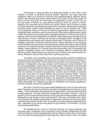 17
	 Kinabukasan, muling dumalaw ang dalawang kapatid na may nabuo nang
malagim na balak sa kanilang bunsong kapatid. Nag-usisa sila nang nag-usisa
hanggang malito na si Psyche sa kaniyang mga pagsisinungaling. Napilitan siyang
sabihin ang katotohanang bawal niyang makita ang mukha ng kaniyang asawa at
hindi niya alam ang anyo nito. Ikinumpisal ng magkapatid na alam na nila noon pa
na ang asawa ni Psyche ay isang halimaw batay sa sinabi ng orakulo ni Apollo.
Nagsisisi sila kung bakit nila ito inilihim kay Psyche. Binuyo nila si Psyche na dapat
na niyang malaman ang katotohanan bago mahuli ang lahat. Mabait lamang daw ang
kaniyang asawa ngayon subalit darating ang araw na siya ay kakainin nito. Takot
ang nangibabaw sa puso ni Psyche sa halip na pagmamahal. Ngayon lamang niya
napagtagni-tagni ang katanungan sa kaniyang isip. Kaya pala pinagbabawalan siyang
makita ang hitsura ng kaniyang asawa sapagkat halimaw ito. At kung hindi man ito
halimaw, bakit ito hindi nagpapakita sa liwanag? Magkahalong takot at pagkalito ang
naramdaman ni Psyche. Humingi siya ng payo sa kaniyang kapatid. Isinagawa na ng
nakatatandang mga kapatid ang masama nilang balak. Pinayuhan nila si Psyche na
magtago ng punyal at lampara sa kaniyang silid. Kapag natutulog na ang kaniyang
asawa sindihan niya ang lampara at buong tapang niyang itarak ang punyal sa dibdib
ng asawa. Humingi lamang daw si Psyche ng tulong at nasa di kalayuan lamang ang
dalawa. Kapag napatay na ni Psyche ang asawa sasamahan siya ng kaniyang mga
kapatid sa pagtakas. Iniwan nila si Psyche na litong-lito. Mahal na mahal niya ang
kaniyang asawa subalit paano kung halimaw nga ito? Nabuo ang isang desisyon sa
kaniya. Kailangan niyang makita ang hitsura ng kaniyang asawa.
	 Sa wakas, nang mahimbing nang natutulog ang lalaki, patiyad na naglakad si
Psyche patungo sa pinaglagyan niya ng punyal at lampara. Kinuha niya ang mga ito.
Sinindihan niya ang lampara. Dahan-dahan siyang lumapit sa kaniyang asawa. Laking
ginhawa at kaligayahan ang nag-uumapaw sa kaniyang puso nang masilayan niya
sa unang pagkakataon ang hitsura ng kaniyang asawa. Hindi halimaw ang kaniyang
nakita kundi pinakaguwapong nilalang sa mundo. Nang madapuan ng liwanag ang
kagandahan ng lalaki ay tila ba mas lalong tumingkad ang liwanag ng lampara. Sa
labis na kahihiyan at kawalan ng pagtitiwala, lumuhod siya at binalak na saksakin
ang sarili. Nang akma na niyang itatarak ang punyal sa kaniyang dibdib, nanginig
ang kaniyang kamay, at nahulog ang punyal. Ang panginginig ng kaniyang kamay
ay kapwa nagligtas at nagtaksil sa kaniya. Sa pagnanais niyang pagmasdan pa ang
kaguwapuhan ng kaniyang asawa, inilapit niya ang lampara at natuluan ng mainit na
langis ang balikat nito. Nagising ang lalaki at natuklasan ang kaniyang pagtataksil.
Lumisan ang lalaki nang hindi nagsasalita.
	 Sinundan ni Psyche ang asawa subalit paglabas niya, hindi na niya nakita ang
lalaki. Narinig na lamang niya ang tinig ng asawa. Ipinaliwanag nito kung sino siyang
talaga. “ Hindi mabubuhay ang pag-ibig kung walang tiwala,” wika niya bago tuluyang
lumipad papalayo. “Si Cupid, ang diyos ng pag-ibig!” ang naisip ni Psyche. “ Siya ang
asawa ko. Ako na isang hamak lamang ay hindi tumupad sa aking pangako sa kaniya.
Mawawala na nga ba siya sa akin nang tuluyan?” wika niya sa kaniyang sarili. Inipon
niya ang lahat ng nalalabi niyang lakas at nagwikang “Ibubuhos ko ang bawat patak
ng aking buhay upang hanapin siya. Kung wala na siyang natitirang pagmamahal sa
akin, maipakikita ko sa kaniya kung gaano ko siya kamahal.” At sinimulan ni Psyche
ang kaniyang paglalakbay.
	 Sa kabilang banda, umuwi si Cupid sa kaniyang ina upang pagalingin ang
kaniyang sugat. Isinalaysay niya sa kaniyang ina ang nangyari. Nagpupuyos sa galit
si Venus at lalong sumidhi ang pagseselos niya kay Psyche. Iniwan niya si Cupid nang
hindi man lang tinulungang gamutin ang sugat nito. Determinado si Venus na ipakita
 