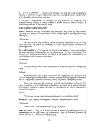 31
2. GITNA o KATAWAN – Inilalahad sa bahaging ito ang iba pang karagdagang
kaisipan o pananaw kaugnay ng tinalakay na paksa upang patunayan, o suportahan
ang inilahad na pangunahing kaisipan.
3. WAKAS – Nakapaloob sa bahaging ito ang kabuuan ng sanaysay, ang
pangkalahatang palagay o pasya tungkol sa paksa batay sa mga katibayan, at
katuwirang inisa-isa sa katawan ng akda.
MGA ELEMENTO NG SANAYSAY
Tema – Madalas na may iisang tema ang sanaysay. Ang Tema ay ang sinasabi
ng isang akda tungkol sa isang paksa. Bawat bahagi ng akda ay nagpapalinaw ng
temang ito.
Halimbawa:
	 Dito sa Pilipinas ang asawang babae ang siyang naghahawak ng susi. Ang
lahat ng kinikita ng asawa ay ibinibigay sa kanya upang ingatan at gugulin sa
wastong paraan.
Anyo at Estruktura – Ang anyo at estruktura ng sanaysay ay isang mahalagang
sangkap sapagkat nakaaapekto ito sa pagkaunawa ng mga mambabasa. Ang
maayos na pagkakasunod-sunod ng ideya o pangyayari ay makatutulong sa
mambabasa sa pag-unawa sa sanaysay.
Halimbawa:
Panimula
	 Sadyang isang hamon ang buhay ngayon. Kailangang harapin ito nang buong
tatag.
Katawan
	 Ngayong bata ka pa dapat ay mulat ka sa nagaganap sa kapaligiran mo.
Masdan ang ilang pamilyang nakatira sa ilalim ng tulay o gilid ng mga gusali. Kontento
na sila sa paghingi o pasahod-sahod ng kamay, naglilimos sa mga nagdaraan.
	 Pero may magagawa ka pa upang hindi sila maging pabigat sa lipunan. Ang
isang mungkahi ay ang pagbibigay ng kaalaman sa kanila kung paano tutuklasin
ang kanilang natatagong galing na maaaring maging puhunan nila ng pagkakaroon
ng munting negosyo.
Wakas
	 “Ang bawat tao ay may natatagong kakayahan na dapat paunlarin.”
Kaisipan – Mga ideyang nabanggit na kaugnay o nagpapalinaw sa tema.
Halimbawa:
	 Dapat mulat ka sa nagaganap sa iyong kapaligiran.
Wika at Estilo – Ang uri at antas ng wika at estilo ng pagkakagamit nito ay
nakaaapekto rin sa pag-unawa ng mambabasa, higit na mabuting gumamit ng
simple, natural, at matapat na mga pahayag.
 