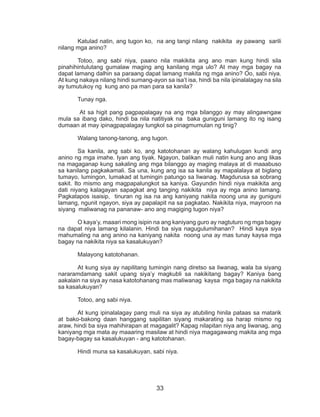 33
	 Katulad natin, ang tugon ko, na ang tangi nilang nakikita ay pawang sarili
nilang mga anino?
	 Totoo, ang sabi niya, paano nila makikita ang ano man kung hindi sila
pinahihintulutang gumalaw maging ang kanilang mga ulo? At may mga bagay na
dapat lamang dalhin sa paraang dapat lamang makita ng mga anino? Oo, sabi niya.
At kung nakaya nilang hindi sumang-ayon sa isa’t isa, hindi ba nila ipinalalagay na sila
ay tumutukoy ng kung ano pa man para sa kanila?
	 Tunay nga.
	 At sa higit pang pagpapalagay na ang mga bilanggo ay may alingawngaw
mula sa ibang dako, hindi ba nila natitiyak na baka guniguni lamang ito ng isang
dumaan at may ipinagpapalagay tungkol sa pinagmumulan ng tinig?
	 Walang tanong-tanong, ang tugon.
	 Sa kanila, ang sabi ko, ang katotohanan ay walang kahulugan kundi ang
anino ng mga imahe. Iyan ang tiyak. Ngayon, balikan muli natin kung ano ang likas
na magaganap kung sakaling ang mga bilanggo ay maging malaya at di maaabuso
sa kanilang pagkakamali. Sa una, kung ang isa sa kanila ay mapalalaya at biglang
tumayo, lumingon, lumakad at tumingin patungo sa liwanag. Magdurusa sa sobrang
sakit. Ito mismo ang magpapalungkot sa kaniya. Gayundin hindi niya makikita ang
dati niyang kalagayan sapagkat ang tanging nakikita niya ay mga anino lamang.
Pagkatapos isaisip, tinuran ng isa na ang kaniyang nakita noong una ay guniguni
lamang, ngunit ngayon, siya ay papalapit na sa pagkatao. Nakikita niya, mayroon na
siyang maliwanag na pananaw- ano ang magiging tugon niya?
	 O kaya’y, maaari mong isipin na ang kaniyang guro ay nagtuturo ng mga bagay
na dapat niya lamang kilalanin. Hindi ba siya nagugulumihanan? Hindi kaya siya
mahumaling na ang anino na kaniyang nakita noong una ay mas tunay kaysa mga
bagay na nakikita niya sa kasalukuyan?
	 Malayong katotohanan.
	 At kung siya ay napilitang tumingin nang diretso sa liwanag, wala ba siyang
nararamdamang sakit upang siya’y magkubli sa nakikitang bagay? Kaniya bang
aakalain na siya ay nasa katotohanang mas maliwanag kaysa mga bagay na nakikita
sa kasalukuyan?
	 Totoo, ang sabi niya.
	 At kung ipinalalagay pang muli na siya ay atubiling hinila pataas sa matarik
at bako-bakong daan hanggang sapilitan siyang makarating sa harap mismo ng
araw, hindi ba siya mahihirapan at magagalit? Kapag nilapitan niya ang liwanag, ang
kaniyang mga mata ay maaaring masilaw at hindi niya magagawang makita ang mga
bagay-bagay sa kasalukuyan - ang katotohanan.
	 Hindi muna sa kasalukuyan, sabi niya.
 