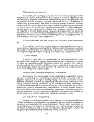 35
	 Walang tanong, ang sabi niya.
	 Ito ang kabuuan ng alegorya, ang sabi ko; maaari mong dagdagan mahal
kong Glaucon ang mga dating katuwiran. Ang bilangguan ay mundo ng paningin, ang
ilaw ng apoy ay ang araw. Hindi mo ako mamamali kung ipakakahulugan mo na ang
paglalakbay papataas ay maging pag-ahon ng kaluluwa patungo sa intelektuwal na
mundo batay sa mahina kong paniniwala. Aking ipinahahayag, ito ay batid ng Diyos
maging tama man o mali. Ngunit tunay man o huwad, ang aking opinyon sa mundo
ng karunungan ay ito, ang ideya ng kabutihan ay nananatili sa huli at matatagpuan
lamang nang may pagpupunyagi; at kapag ito’y natagpuan, ang lahat ng bagay
na maganda at tama sa daigdig at ang pangunahing pinagmumulan ng dahilan at
katotohanan ay yaong sinumang may kapangyarihang kumilos nang may katuwiran
sa publiko o pribadong buhay. Samakatuwid kailangan na ang kaniyang mga mata ay
may matibay na tuon para sa mga bagay na ito .
	 Sumasang-ayon ako, sabi niya, hanggat may kakayahan akong maunawaan
ka.
	 At ang sabi ko, huwag kang magtaka sa iba na may magandang pananaw na
ayawmanlangmagbahagi parasakapakananngtao;parasakanilangkaluluwasaitaas
ng mundo ay madali lamang kung saan sila’y naghahangad na manirahan; magiging
likas ang kanilang paghahangad, kung ang ating alegorya ay mapagkakatiwalaan.
	 Oo, tunay na likas.
	 At mayroon bang bagay na nakapagtataka sa mga taong nakadaan mula
sa banal na pagninilay-nilay patungo sa makasalanan nilang kalagayan o gumawa
ng labag sa kagandahang-asal? Samantala, habang ang kaniyang mga mata ay
kumukurap bago siya mahirati sa kadiliman, siya ay mapipilitang lumaban sa korte
o sa ibang lugar, tungkol sa anino ng imahe ng katarungan at magpupunyaging
maunawaan nang ganap ang katarungan.
	 Anuman, ngunit kamangha-mangha ang kaniyang tugon.
	 Sinuman ang may wastong pag-iisip ay mababatid na ang pagkalito ng mga
paningin ay dalawang uri o nanggaling sa dalawang dahilan, maaaring mula sa
paglabas ng liwanag o patungo sa liwanag. Kapag nakita niya na sinuman na may
pananaw na magulo at mahina ay masasabing hindi pa handang humalakhak. Una
niyang itatanong kung ang kaluluwa ba ng tao ay maghahatid nang maliwanag na
buhay? O kaya’y maglalapit mula kadiliman patungo sa araw na labis na nakasisilaw?
At kaniyang bibilangin ang maligayang kalagayan niya, at siya ay maaawa sa iba, o
kung nasa isipan man niyang pagtawanan ang kaluluwa na nanggaling mula ilalim
patungo sa liwanag, mayroon pang mga dahilan bukod dito kaysa mga halakhak na
bumati sa kaniya at bumalik mula sa itaas ng liwanag patungo sa yungib.
	 Iyan, ang sabi niya na dapat itangi.
	 Matapos mong mabasa ang akda, tiyak na nalaman mo ang pananaw o kaisipan
ni Plato sa halaga ng pagkakaugnay ng kapaligiran sa karunungang tinataglay ng
tao at ano ang pagkakaiba nito sa sariling kaisipan. Ngayon, alam kong handa ka
nang isagawa ang mga gawain na makatutulong sa iyo upang masagot ang tanong
na: Paano makatutulong ang sanaysay na magkaroon ng kamalayan sa kultura at
kaugalian ng isang bansa upang makabuo ng sariling pananaw?
 