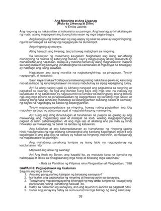 38
Ang Ningning at Ang Liwanag
(Mula sa Liwanag at Dilim)
ni Emilio Jacinto
Ang ningning ay nakasisilaw at nakasisira sa paningin. Ang liwanag ay kinakailangan
ng mata, upang mapagwari ang buong katunayan ng mga bagay-bagay.
	 Ang bubog kung tinatamaan ng nag-aapoy ng sikat na araw ay nagniningning;
ngunit sumusugat sa kamay ng nagaganyak na dumampot.
	 Ang ningning ay maraya.
	 Ating hanapin ang liwanag; tayo’y huwag mabighani sa ningning.
	 Sa katunayan ng masamang kaugalian: Nagdaraan ang isang karuaheng
maningning na hinihila ng kabayong matulin. Tayo’y magpupugay at ang isasaloob ay
mahal na tao ang nakalulan. Datapua’y marahil naman ay isang magnanakaw, marahil
sa isang malalim ng kaniyang ipinatatanghal na kamahalan at mga hiyas na tinataglay
ay natatago ang isang sukaban.
	 Nagdaraan ang isang maralita na nagkakanghihirap sa pinapasan. Tayo’y
napapangiti, at isasaloob.
	 Saan kaya ninakaw? Datapua’y maliwanag nating nakikita sa pawis ng kaniyang
noo at sa hapo ng kaniyang katawan na siya’y nabubuhay sa sipag kapagalang tunay.
	 Ay! Sa ating naging ugali ay lubhang nangapit ang pagsamba sa ningning at
pagtakwil sa liwanag. Ito nga ang dahilan kung kaya ang mga loob na inaakay ng
kapalaluan at ng kasakiman ay nagpupumilit na lumitaw na maningning, lalong-lalo na
nga ang mga pinuno na pinagkatiwalaan ng ikagiginhawa ng kanilang mga sakop at
walang ibang nasa kundi ang mamalagi sa kapangyarihan sukdang ikainis at ikamatay
ng bayan na nagbibigay sa kanila ng kapangyarihan.
	 Tayo’y mapagsampalataya sa ningning, huwag nating pagtakhan ang ibig
mabuhay sa dugo ng ating mga ugat at magbalat-kayong maningning.
	 Ay! Kung ang ating dinudulugan at hinahainan na puspos na galang ay ang
maliwanag, ang magandang asal at matapat na loob, walang magpapaningning
pagka’t di natin pahahalagahan. At ang mga isip at akalang ano pa man ay hindi
hihiwalay sa maliwanag na banal na landas ng katuwiran.
	 Ang kaliluhan at ang katampalasanan ay humahanap ng ningning upang
hindi mapagmalas ng mga matang tumatanghal ang kanilang kapangitan; nguni’t ang
kagalingan at ang pag-ibig na dalisay ay hubad sa ningning, mahinhin, at maliwanag
na mapatatanaw sa paningin.
	 Ang mahabang panahong lumipas ay isang labis na nagpapatunay ng
katotohanan nito.
	 Mapalad ang araw ng liwanag!
	 Ay! Ang Anak ng Bayan, ang kapatid ko, ay matututo kaya na kumuha ng
halimbawa at lakas sa pinagdaanang mga hirap at binatang mga kaapihan?
- Mula sa Panitikan ng Pilipinas nina Panganiban at Panganiban, 1998
GAWAIN 8: Pagpapalawak ng Kaalaman
Sagutin ang mga tanong:
1.	 Ano ang pangunahing kaisipan ng binasang sanaysay?
2.	 Isa-isahin ang pagkakaiba ng ningning at liwanag ayon sa sanaysay.
3.	 Tukuyin ang mga pangyayaring binanggit ng may-akda tungkol sa kalagayang
panlipunan noong panahong naisulat ito.
4.	 Batay sa nilalaman ng sanaysay, ano ang layunin ni Jacinto sa pagsulat nito?
5.	 Suriin ang sanaysay batay sa sumusunod na mga bahagi ng isang sanaysay.
 