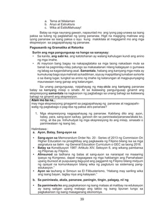 39
a.	 Tema at Nilalaman
b.	 Anyo at Estruktura
c.	 Wika at EstiloMahusay!
	 Batay sa mga naunang gawain, napaunlad mo ang iyong pag-unawa sa isang
paksa sa tulong ng paglalahad ng iyong pananaw. Higit na magiging malinaw ang
iyong pananaw sa isang paksa o isyu kung makikilala at magagamit mo ang mga
ekspresiyon sa pagpapahayag ng pananaw.
Pagsasanib ng Gramatika at Retorika
Suriin ang mga pangungusap na hango sa sanaysay:
•	 Sa kanila, ang sabi ko, ang katotohanan ay walang kahulugan kundi ang anino
ng mga imahe.
•	 At mayroon bang bagay na nakapagtataka sa mga taong nakadaan mula sa
banal na pagninilay-nilay patungo sa makasalanan nilang kalagayan o gumawa
ng labag sa kagandahang-asal. Samantala, habang ang kaniyang mga mata ay
kumukurap bago siya mahirati sa kadiliman, siya ay mapipilitang lumaban sa korte
o sa ibang lugar, tungkol sa anino ng imahe ng katarungan at magpupunyaging
maunawaan nang ganap ang katarungan.
	 Sa unang pangungusap, naipahayag ng may-akda ang kaniyang pananaw
batay sa kaniyang iniisip o sinabi. At sa ikalawang pangungusap ginamit ang
ekspresiyong samantala na nagkaroon ng pagbabago sa unang bahagi sa ikalawang
bahagi na ginamit ang ekspresiyon.
Alam mo ba na...
may mga ekspresiyong ginagamit sa pagpapahayag ng pananaw at nagpapahi-
watig ng pagbabago o pag-iiba ng paksa at/o pananaw?
1.	 Mga ekspresiyong nagpapahayag ng pananaw. Kabilang dito ang: ayon,
batay, para, sang-ayon sa/kay, ganoon din sa paniniwala/pananaw/akala ko,
ni/ng, at iba pa. Inihuhudyat ng mga ekspresiyong ito ang iniisip, sinasabi o
paniniwalaan ng isang tao.
Halimbawa :
a.	 Ayon, Batay, Sang-ayon sa
•	 Sang-ayon sa Memorandum Order No. 20 : Series of 2013 ng Commision On
Higher Education na pinagtitibay ang pagkawala ng Filipino bilang isa sa mga
asignatura sa ilalim ng General Education Curriculum o GEC sa taong 2016.
•	 Batay sa Konstitusyon 1987: Artikulo XIV, Seksyon 6, ang wikang pambansa
ng Pilipinas ay Filipino.
•	 Alinsunod sa tadhana ng batas at sang-ayon sa nararapat na maaaring
ipasya ng Kongreso, dapat magsagawa ng mga hakbangin ang Pamahalaan
upang ibunsod at puspusang itaguyod ang paggamit ng Filipino bilang midyum
ng opisyal na komunikasyon bilang wika ng pagtuturo sa sistemang pang-
edukasyon.”
•	 Ayon sa tauhang si Simoun sa El Filibusterismo, “Habang may sariling wika
ang isang bayan, taglay niya ang kalayaan.”
b.	 Sa paniniwala, akala, pananaw, paningin, tingin, palagay, ni/ ng
•	 Sa paniniwala ko ang pagkakaroon ng isang mataas at matibay na edukasyon
ay isang saligan upang mabago ang takbo ng isang lipunan tungo sa
pagkakaroon ng isang masaganang ekonomiya.
 