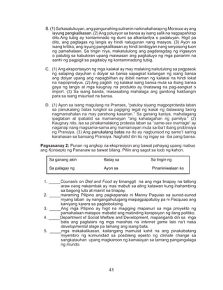 41
B.(1)Sakasalukuyan,angpangunahingsuliraninnakinakaharapngMoroccoayang
isyung pangkalikasan. (2)Ang polusyon sa bansa ay isang salik na nagpapahirap
dito.Ang tubig ay kontaminado ng dumi sa alkantarilya o padaluyan. Higit pa
dito, ang pagtagas ng langis ay hindi natugunan nang maayos. (3) Ayon sa
isang kritiko, ang isyung pangkalikasan ay hindi binibigyan nang seryosong tuon
ng pamahalaan. Sa tingin niya, makatutulong ang pagdaragdag ng irigasyon
o patubig sa kabukiran upang maiwasan ang pagkatuyo ng mga pananim na
sanhi ng pagpigil sa pagdaloy ng kontaminadong tubig.
C.	 (1) Ang eksportasyon ng mga kalakal ay may malaking naitutulong sa pagpasok
ng salaping dayuhan o dolyar sa bansa sapagkat kailangan ng isang bansa
ang dolyar upang ang napagbilhan ay ibibili naman ng kalakal na hindi lokal
na naipoprodyus. (2) Ang pagbili ng kalakal isang bansa mula sa ibang bansa
gaya ng langis at mga kaugnay na produkto ay tinatawag na pag-aangkat o
import. (3) Sa isang banda, masasabing mahalaga ang ganitong hakbangin
para sa isang maunlad na bansa.
D.	 (1) Ayon sa isang magulang na Pranses, “patuloy siyang magpoprotesta laban
sa panukalang batas tungkol sa pagiging legal ng kasal ng dalawang taong
nagmamahalan na may parehong kasarian.” Sa ganang kaniya, mahalagang
ipaglaban at ipabatid sa mamamayan “ang kahalagahan ng pamilya.” (2)
Kaugnay nito, isa sa pinakamalaking protesta laban sa “same-sex marriage” ay
naganap nang magsama-sama ang mamamayan mula sa iba’t ibang probinsiya
ng Pransiya. (3) Ang panukalang batas na ito ay nagbunsod ng samo’t saring
karahasan sa bansang Pransiya. Naghatid din ito ng ingay sa iba pang bansa.
Pagsasanay 2: Punan ng angkop na ekspresiyon ang bawat pahayag upang mabuo
ang Konsepto ng Pananaw sa bawat bilang. Piliin ang sagot sa loob ng kahon.
1. _____Counsels on Diet and Food ay binanggit na ang mga tinapay na tatlong
araw nang nakaimbak ay mas mabuti sa ating katawan kung ihahambing
sa bagong luto at mainit na tinapay.
2. _____maraming Pilipino ang pagkapanalo ni Manny Paquiao sa sunod-sunod
niyang laban ay nangangahulugang maipagpapatuloy pa ni Pacquiao ang
kaniyang karera sa pagboboksing.
3. _____Ang mga Pilipino ay higit na magiging mapanuri sa mga proyekto ng
pamahalaan matapos mabatid ang matinding korapsiyon ng ilang politiko.
4. _____Department of Social Welfare and Development, mapanganib din sa mga
bata ang paglalaro ng mga marahas na internet game lalo na’t nasa
developmental stage pa lamang ang isang bata.
5. _____mga makakalikasan, kailangang mamulat kahit na ang pinakabatang
miyembro ng komunidad sa posibleng epekto ng climate change sa
sangkatauhan upang magkaroon ng kamalayan sa tamang pangangalaga
ng mundo.
Sa ganang akin Batay sa Sa tingin ng
Sa palagay ng Ayon sa Pinaniniwalaan ko
 