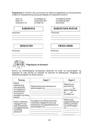 42
Pagsasanay 3: Gamitin ang sumusunod na salita sa paglalahad ng iyong pananaw
tungkol sa napapanahong isyung pandaigdig na nakasulat sa kahon.
ayon sa sa palagay ko sa kabilang banda
batay sa sa ganang akin sa kabilang dako
sang-ayon sa sa tingin ko samantala
Pananaw: Pananaw:
______________________________ _____________________________
______________________________	_____________________________
______________________________	_____________________________
		
Pananaw: Pananaw:
______________________________ _____________________________
______________________________	_____________________________
______________________________	_____________________________
		
Pagnilayan at Unawain
Bumuo ng mahahalagang konseptong natutuhan sa aralin sa pamamagitan ng
pagsagot sa mga tanong na nakatala sa kasunod na talahanayan. Magbigay ng
dalawang kasagutan sa bawat tanong.
Tanong Sagot 1 Sagot 2
Paano
nakatutulong
ang sanaysay
na magkaroon
ng kamalayan
sa kultura at
kaugalian ng isang
bansa?
Nakatutulong ang sanaysay sa
pamamagitan ng ________________
______________________________
______________________________
______________________________.
Maaaring sa
panimula ay
________, sa
gitna o katawan
ay ____ at
sa wakas ay
_____________.
Paano mabisang
magagamit ang
mga ekspresiyon
sa pagpapahayag
ng sariling
pananaw?
Sa pagbuo ng sariling pananaw,
mabisang magagamit ang mga
ekspresiyon sa pagpapahayag sa
pamamagitan ng ________________
______________________________
______________________________
__________________________.
Mabisa ang
pagpapahayag ng
sariling pananaw
sa pamamagitan
ng ____________
_______________
_______________
__________.
K A H I R A P A N K A R A P A T A N G P A N T A O
E D U K A S Y O N C H I L D L A B O R
 