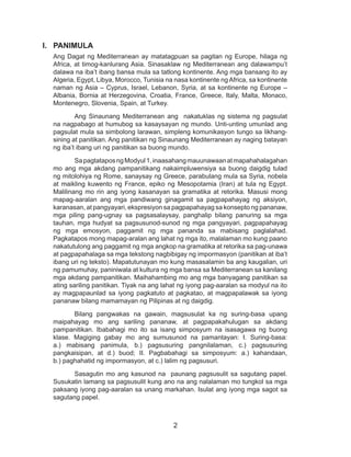 2
I.	 PANIMULA	
Ang Dagat ng Mediterranean ay matatagpuan sa pagitan ng Europe, hilaga ng
Africa, at timog-kanlurang Asia. Sinasaklaw ng Mediterranean ang dalawampu’t
dalawa na iba’t ibang bansa mula sa tatlong kontinente. Ang mga bansang ito ay
Algeria, Egypt, Libya, Morocco, Tunisia na nasa kontinente ng Africa, sa kontinente
naman ng Asia – Cyprus, Israel, Lebanon, Syria, at sa kontinente ng Europe –
Albania, Bornia at Herzegovina, Croatia, France, Greece, Italy, Malta, Monaco,
Montenegro, Slovenia, Spain, at Turkey.
Ang Sinaunang Mediterranean ang nakatuklas ng sistema ng pagsulat
na nagpabago at humubog sa kasaysayan ng mundo. Unti-unting umunlad ang
pagsulat mula sa simbolong larawan, simpleng komunikasyon tungo sa likhang-
sining at panitikan. Ang panitikan ng Sinaunang Mediterranean ay naging batayan
ng iba’t ibang uri ng panitikan sa buong mundo.
SapagtataposngModyul1,inaasahangmauunawaanatmapahahalagahan
mo ang mga akdang pampanitikang nakaimpluwensiya sa buong daigdig tulad
ng mitolohiya ng Rome, sanaysay ng Greece, parabulang mula sa Syria, nobela
at maikling kuwento ng France, epiko ng Mesopotamia (Iran) at tula ng Egypt.
Malilinang mo rin ang iyong kasanayan sa gramatika at retorika. Masusi mong
mapag-aaralan ang mga pandiwang ginagamit sa pagpapahayag ng aksiyon,
karanasan, at pangyayari, ekspresiyon sa pagpapahayag sa konsepto ng pananaw,
mga piling pang-ugnay sa pagsasalaysay, panghalip bilang panuring sa mga
tauhan, mga hudyat sa pagsusunod-sunod ng mga pangyayari, pagpapahayag
ng mga emosyon, paggamit ng mga pananda sa mabisang paglalahad.
Pagkatapos mong mapag-aralan ang lahat ng mga ito, malalaman mo kung paano
nakatutulong ang paggamit ng mga angkop na gramatika at retorika sa pag-unawa
at pagpapahalaga sa mga tekstong nagbibigay ng impormasyon (panitikan at iba’t
ibang uri ng teksto). Mapatutunayan mo kung masasalamin ba ang kaugalian, uri
ng pamumuhay, paniniwala at kultura ng mga bansa sa Mediterranean sa kanilang
mga akdang pampanitikan. Maihahambing mo ang mga banyagang panitikan sa
ating sariling panitikan. Tiyak na ang lahat ng iyong pag-aaralan sa modyul na ito
ay magpapaunlad sa iyong pagkatuto at pagkatao, at magpapalawak sa iyong
pananaw bilang mamamayan ng Pilipinas at ng daigdig.
Bilang pangwakas na gawain, magsusulat ka ng suring-basa upang
maipahayag mo ang sariling pananaw, at pagpapakahulugan sa akdang
pampanitikan. Ibabahagi mo ito sa isang simposyum na isasagawa ng buong
klase. Magiging gabay mo ang sumusunod na pamantayan: I. Suring-basa:
a.) mabisang panimula, b.) pagsusuring pangnilalaman, c.) pagsusuring
pangkaisipan, at d.) buod; II. Pagbabahagi sa simposyum: a.) kahandaan,
b.) paghahatid ng impormasyon, at c.) lalim ng pagsusuri.
Sasagutin mo ang kasunod na paunang pagsusulit sa sagutang papel.
Susukatin lamang sa pagsusulit kung ano na ang nalalaman mo tungkol sa mga
paksang iyong pag-aaralan sa unang markahan. Isulat ang iyong mga sagot sa
sagutang papel.
 