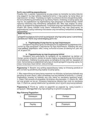 53
Suriin ang maikling pagsasalaysay:
Pasalita man o pasulat, nakatutulong sa pag-unawa ng mensahe ng isang diskurso
ang paggamit ng mga salitang nagsasama-sama o nag-uugnay ng isang ideya sa
mga kasunod na ideya. Tinatawag sa Ingles na cohesive devices ang ganitong salita.
Sa komunikatibong gramatikang ito ng wikang Filipino, tinatawag na pang-ugnay ang
mga ito. Sa pagkakaroon ng organisadong mga pangyayari sa bawat bahagi, madali
ngayong matutukoy ang mensaheng nakapaloob dito. May mga angkop na pang-
ugnay na ginagamit sa pagsasalaysay. Tunghayan ang mga nakatalang impormasyon
tungkol dito upang mabatid kung paano makatutulong ang mga pang-ugnay sa
pagsasalaysay upang mabisang maunawaan ang mensaheng nakapaloob sa akdang
pampanitikan.
Pagsasanay 1: Basahin ang sariling pagsasalaysay batay sa binasang parabula at
piliin sa loob ng panaklong ang angkop na pang-ugnay .
1. May nagsumbong sa isang taong mayaman na nilulustay ng kaniyang katiwala ang
kaniyang ari-arian (kaya’t, saka) ipinatawag niya ang katiwala at tinanong. 2. (Unang,
Pagkatapos) tinawag ng katiwala ang may utang na isandaang tapayang langis.
3. (Saka, Pati) pinaupo at pinapalitan ng limampu ang kasulatan. 4. (Gayon din, dahil
sa) ang ginawa sa isa pa. Ginawang walampung kabang trigo mula sa isandaang
trigo. 5. (Dahil sa, upang) katalinuhan ng katiwala, pinuri ng amo ang tusong katiwala.
Pagsasanay 2: Pumili ng paksa na gagamitin sa pagsulat ng isang kuwento o
pangyayari. Salungguhitan ang mga pangatnig na ginamit sa pagsulat.
Mga Paksang Pagpipilian:
1.	 					3.
2.	 					4.
Alam mo ba na...
ginagamit sa pagsusunod-sunod ng pangyayari ang mga pang-ugnay o panandang
pandiskurso? Narito ang mahahalagang gamit nito:
a.	 Pagdaragdag at pag-iisa-isa ng mga impormasyon
	 Ginagamit ang pang-ugnay sa bahaging ito sa paglalahad ng pagkakasunod-
sunod ng mga pangyayari o pag-iisa-isa ng mga impormasyon. Kabilang dito ang
mga salitang: pagkatapos, saka, unang, sumunod na araw, sa dakong huli, pati, isa
pa, at gayon din.
b.	 Pagpapahayag ng mga kaugnayang lohikal
	 Ginagamit ang pang-ugnay sa bahaging ito ng paglalahad ng dahilan at
bunga, paraan at layunin, paraan at resulta maging sa pagpapahayag ng kondisyon
at kinalabasan. Kabilang na pang-ugnay sa bahaging ito ang dahil sa, sapagkat at
kasi. Samantalang sa paglalahad ng bunga at resulta ginagamit ang pang-ugnay na
kaya, kung kaya, kaya naman, tuloy at bunga.
Edukasyon
Pag-ibig
Pamilya
Propesyon
 