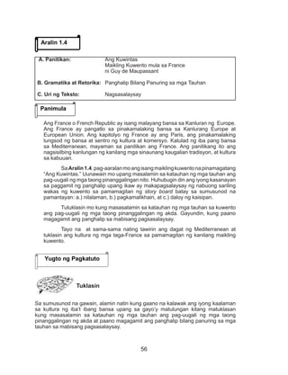 56
Ang France o French Republic ay isang malayang bansa sa Kanluran ng Europe.
Ang France ay pangatlo sa pinakamalaking bansa sa Kanlurang Europe at
European Union. Ang kapitolyo ng France ay ang Paris, ang pinakamalaking
lungsod ng bansa at sentro ng kultura at komersyo. Katulad ng iba pang bansa
sa Mediterranean, mayaman sa panitikan ang France. Ang panitikang ito ang
nagsisilbing kanlungan ng kanilang mga sinaunang kaugalian tradisyon, at kultura
sa kabuuan.
SaAralin1.4,pag-aaralanmoangisangmaiklingkuwentonapinamagatang
“Ang Kuwintas.” Uunawain mo upang masalamin sa katauhan ng mga tauhan ang
pag-uugali ng mga taong pinanggalingan nito. Huhubugin din ang iyong kasanayan
sa paggamit ng panghalip upang ikaw ay makapagsalaysay ng nabuong sariling
wakas ng kuwento sa pamamagitan ng story board batay sa sumusunod na
pamantayan: a.) nilalaman, b.) pagkamalikhain, at c.) daloy ng kaisipan.
Tutuklasin mo kung masasalamin sa katauhan ng mga tauhan sa kuwento
ang pag-uugali ng mga taong pinanggalingan ng akda. Gayundin, kung paano
magagamit ang panghalip sa mabisang pagsasalaysay.
Tayo na at sama-sama nating tawirin ang dagat ng Mediterranean at
tuklasin ang kultura ng mga taga-France sa pamamagitan ng kanilang maikling
kuwento.
Tuklasin
Sa sumusunod na gawain, alamin natin kung gaano na kalawak ang iyong kaalaman
sa kultura ng iba’t ibang bansa upang sa gayo’y matulungan kitang matuklasan
kung masasalamin sa katauhan ng mga tauhan ang pag-uugali ng mga taong
pinanggalingan ng akda at paano magagamit ang panghalip bilang panuring sa mga
tauhan sa mabisang pagsasalaysay.
Aralin 1.4
Panimula
A. Panitikan: 		 Ang Kuwintas
				 Maikling Kuwento mula sa France
				 ni Guy de Maupassant
B. Gramatika at Retorika: 	 Panghalip Bilang Panuring sa mga Tauhan
C. Uri ng Teksto: 		 Nagsasalaysay
Yugto ng Pagkatuto
 