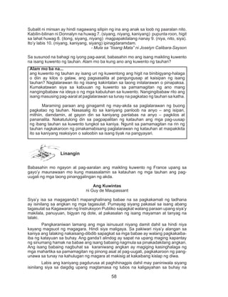 58
Subalit ni minsan ay hindi nagawang silipin ng ina ang anak sa loob ng paaralan nito.
Kabilin-bilinan ni Donnalyn na huwag 7. (siyang, niyang, kaniyang) pupunta roon, higit
sa lahat huwag 8. (itong, siyang, niyang) magpapakilalang nanay 9. (niya, nito, siya).
Ito’y labis 10. (niyang, kaniyang, siyang) ipinagdaramdam.
- Mula sa “Iisang Mata” ni Joselyn Calibara-Sayson
Sa susunod na bahagi ng iyong pag-aaral, babasahin mo ang isang maikling kuwento
na isang kuwento ng tauhan. Alam mo ba kung ano ang kuwento ng tauhan?
	
Linangin
Babasahin mo ngayon at pag-aaralan ang maikling kuwento ng France upang sa
gayo’y maunawaan mo kung masasalamin sa katauhan ng mga tauhan ang pag-
uugali ng mga taong pinanggalingan ng akda.
Ang Kuwintas
ni Guy de Maupassant
Siya’y isa sa magaganda’t mapanghalinang babae na sa pagkakamali ng tadhana
ay isinilang sa angkan ng mga tagasulat. Pumayag siyang pakasal sa isang abang
tagasulat sa Kagawaran ng Instruksyon Publiko sapagkat walang paraan upang siya’y
makilala, panuyuan, bigyan ng dote, at pakasalan ng isang mayaman at tanyag na
lalaki.
	 Pangkaraniwan lamang ang mga isinusuot niyang damit dahil sa hindi niya
kayang magsuot ng magagara. Hindi siya maligaya. Sa pakiwari niya’y alangan sa
kaniya ang lalaking nakaisang-dibdib sapagkat sa mga babae ay walang pagkakaiba-
iba ng katayuan sa buhay. Ang ganda’t alindog ay sapat na upang maging kapantay
ng sinumang hamak na babae ang isang babaing nagmula sa pinakadakilang angkan.
Ang isang babaing nagbuhat sa karaniwang angkan ay magiging kasinghalaga ng
mga maharlika sa pamamagitan ng pinong asal at pag-uugali, pagkakaroon ng pang-
unawa sa tunay na kahulugan ng magara at makisig at kakaibang kislap ng diwa.
	 Labis ang kaniyang pagdurusa at paghihinagpis dahil may paniniwala siyang
isinilang siya sa daigdig upang magtamasa ng lubos na kaligayahan sa buhay na
Alam mo ba na...
ang kuwento ng tauhan ay isang uri ng kuwentong ang higit na binibigyang-halaga
o diin ay kilos o galaw, ang pagsasalita at pangungusap at kaisipan ng isang
tauhan? Naglalarawan ito ng iisang kakintalan sa taong inilalarawan o pinapaksa.
Kumakatawan siya sa kabuuan ng kuwento sa pamamagitan ng ano mang
nangingibabaw na ideya o ng mga kabuluhan sa kuwento. Nangingibabaw rito ang
isang masusing pag-aaral at paglalarawan sa tunay na pagkatao ng tauhan sa katha.
	 Maraming paraan ang ginagamit ng may-akda sa paglalarawan ng buong
pagkatao ng tauhan. Nasasalig ito sa kaniyang panloob na anyo – ang isipan,
mithiin, damdamin, at gayon din sa kaniyang panlabas na anyo – pagkilos at
pananalita. Nakatutulong din sa pagpapalitan ng katauhan ang mga pag-uusap
ng ibang tauhan sa kuwento tungkol sa kaniya. Ngunit sa pamamagitan na rin ng
tauhan nagkakaroon ng pinakamabisang paglalarawan ng katauhan at maipakikita
ito sa kaniyang reaksiyon o saloobin sa isang tiyak na pangyayari.
 