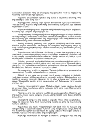 60
inanyayahan at dadalo. Piling-pili lamang ang mga panauhin. Hindi sila nagbigay ng
maraming paanyaya sa mga tagasulat.”
	 Pagalit na pinagmasdan ng babae ang asawa at payamot na sinabing, “Ano
ang isasampay ko sa aking likod?”
	 Naging pauntol-untol ang sagot ng lalaki dahil sa hindi niya kaagad naisip iyon.
“Para sa akin ay maganda ang damit mong isinusuot kung pumapasok tayo sa teatro
kaya maaari na iyon.”
	 Nagulumihanang napahinto ang lalaki nang makita niyang umiiyak ang asawa.
Naitanong niya kung ano ang nangyayari rito.
	 Pinagsikapan ng babaing mapaglabanan ang paghihinagpis at nang huminahon
na siya’y sumagot, “Wala! Wala akong damit na maisusuot kaya hindi ako makadadalo
sa kasayahang iyan. Ipamigay mo na lang ang paanyaya sa isa mong kasamahan na
may nakahandang damit na isusuot ang asawa.”
	 Walang malamang gawin ang lalaki, pagkuwa’y nangusap sa asawa, “Hintay,
Mathilde, tingnan muna natin. Sa palagay mo’y magkano ang magiging halaga ng
isang bestidong magiging kasiya-siya sa iyo at maaari mo pang gamitin sa mga ibang
pagkakataon?”
	 Nag-isip sumandali si Mathilde. Mabilisang gumawa siya ng pagtataya kung
magkano ang maaari niyang hinging halaga sa matipid na asawa nang hindi masindak
ito at tumanggi. Nag-aatubili siyang sumagot ng “Hindi ko natitiyak ang halaga, ngunit
sa palagay ko’y maaari na ang apat na raang prangko.”
	 Natigilan sumandali ang lalaki at bahagyang namutla sapagkat ang natitipon
niyang gayong halaga ay ipambibili niya ng isang baril na pang-ibon. Binabalak niyang
mamaril ng ibon sa Kapatagan ng Nanterre sa darating na tag-araw. Sasama siya sa
ilang kaibigang dati nang namamaril ng mga ibon doon.
	 Gayunpaman ay sinabi niya sa asawa, “Ayos na, ibibigay ko sa iyo ang apat na
raang prangko. Bumili ka ng isang bestidong maganda.”
	 Malapit na ang araw ng sayawan ngunit waring malungkot si Mathilde,
hindi siya mapalagay at tila may suliraning gumugulo sa isipan. Nakahanda na ang
bestidong kaniyang gagamitin. Napansin ito ng lalaki at isang gabi’y inusisa ang
asawa. “Magtapat ka sa akin, anong nangyayari sa iyo? Tatlong araw nang kakaiba
ang kilos mo.”
	 Payamot na sumagot ang babae, “Mabuti pa kaya’y huwag na akong dumalo
sa sayawan. Wala man lamang akong maisusuot kahit isang hiyas. Magmumukha
akong kaawa-awa.”
	 “Usong-uso ang mga sariwang bulaklak sa ganitong panahon. Maaaring iyon
ang isuot mo. Sapat na ang sampung prangko upang makabili ka ng dalawa o tatlong
alehandriya.”
	 Waring hindi sang-ayon ang babae at ang sabi, “Hindi! Wala nang kahabag-
habag na kalagayan kung hindi magmukhang maralita sa gitna ng mga babaing
maykaya sa buhay.”
	 Napabulalas ang lalaki. “Napakahangal mo! Bakit hindi mo hanapin ang
kaibigan mong si Madame Forestier. Humiram ka ng ilang hiyas sa kaniya. Hindi ka
niya marahil tatanggihan dahil sa matalik mo siyang kaibigan.” Napasigaw sa tuwa si
Mathilde, “Oo nga, hindi ko naalaala ang aking kaibigan.”
	 Nagtungo kinabukasan sa kaibigan si Mahtilde. Ipinagtapat niya rito ang
 