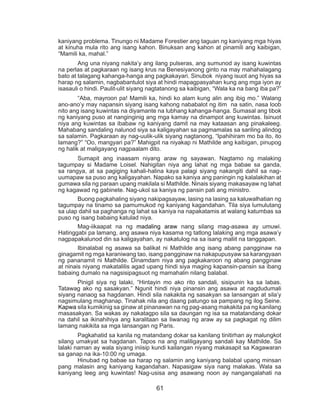61
kaniyang problema. Tinungo ni Madame Forestier ang taguan ng kaniyang mga hiyas
at kinuha mula rito ang isang kahon. Binuksan ang kahon at pinamili ang kaibigan,
“Mamili ka, mahal.”
	 Ang una niyang nakita’y ang ilang pulseras, ang sumunod ay isang kuwintas
na perlas at pagkaraan ng isang krus na Benesiyanong ginto na may mahahalagang
bato at talagang kahanga-hanga ang pagkakayari. Sinubok niyang isuot ang hiyas sa
harap ng salamin, nagbabantulot siya at hindi mapagpasyahan kung ang mga iyon ay
isasauli o hindi. Paulit-ulit siyang nagtatanong sa kaibigan, “Wala ka na bang iba pa?”
	 “Aba, mayroon pa! Mamili ka, hindi ko alam kung alin ang ibig mo.” Walang
ano-ano’y may napansin siyang isang kahong nababalot ng itim na satin, nasa loob
nito ang isang kuwintas na diyamante na lubhang kahanga-hanga. Sumasal ang tibok
ng kaniyang puso at nanginginig ang mga kamay na dinampot ang kuwintas. Isinuot
niya ang kuwintas sa ibabaw ng kaniyang damit na may kataasan ang pinakaleeg.
Mahabang sandaling nalunod siya sa kaligayahan sa pagmamalas sa sariling alindog
sa salamin. Pagkaraan ay nag-uulik-ulik siyang nagtanong, “Ipahihiram mo ba ito, ito
lamang?” “Oo, mangyari pa?” Mahigpit na niyakap ni Mathilde ang kaibigan, pinupog
ng halik at maligayang nagpaalam dito.
	 Sumapit ang inaasam niyang araw ng sayawan. Nagtamo ng malaking
tagumpay si Madame Loisel. Nahigitan niya ang lahat ng mga babae sa ganda,
sa rangya, at sa pagiging kahali-halina kaya palagi siyang nakangiti dahil sa nag-
uumapaw sa puso ang kaligayahan. Napako sa kaniya ang paningin ng kalalakihan at
gumawa sila ng paraan upang makilala si Mathilde. Ninais siyang makasayaw ng lahat
ng kagawad ng gabinete. Nag-ukol sa kaniya ng pansin pati ang ministro.
	 Buong pagkahaling siyang nakipagsayaw, lasing na lasing sa kaluwalhatian ng
tagumpay na tinamo sa pamumukod ng kaniyang kagandahan. Tila siya lumulutang
sa ulap dahil sa paghanga ng lahat sa kaniya na napakatamis at walang katumbas sa
puso ng isang babaing katulad niya.
	 Mag-iikaapat na ng madaling araw nang silang mag-asawa ay umuwi.
Hatinggabi pa lamang, ang asawa niya kasama ng tatlong lalaking ang mga asawa’y
nagpapakalunod din sa kaligayahan, ay nakatulog na sa isang maliit na tanggapan.
	 Ibinalabal ng asawa sa balikat ni Mathilde ang isang abang pangginaw na
ginagamit ng mga karaniwang tao, isang pangginaw na nakapupusyaw sa karangyaan
ng pananamit ni Mathilde. Dinamdam niya ang pagkakaroon ng abang pangginaw
at ninais niyang makatalilis agad upang hindi siya maging kapansin-pansin sa ibang
babaing dumalo na nagsisipagsuot ng mamahalin nilang balabal.
	 Pinigil siya ng lalaki, “Hintayin mo ako rito sandali, sisipunin ka sa labas.
Tatawag ako ng sasakyan.” Ngunit hindi niya pinansin ang asawa at nagdudumali
siyang nanaog sa hagdanan. Hindi sila nakakita ng sasakyan sa lansangan at sila’y
nagsimulang maghanap. Tinahak nila ang daang patungo sa pampang ng ilog Seine.
Kapwa sila kumikinig sa ginaw at pinanawan na ng pag-asang makakita pa ng kanilang
masasakyan. Sa wakas ay nakatagpo sila sa daungan ng isa sa matatandang dokar
na dahil sa ikinahihiya ang karalitaan sa liwanag ng araw ay sa pagkagat ng dilim
lamang nakikita sa mga lansangan ng Paris.
	 Pagkahatid sa kanila ng matandang dokar sa kanilang tinitirhan ay malungkot
silang umakyat sa hagdanan. Tapos na ang maliligayang sandali kay Mathilde. Sa
lalaki naman ay wala siyang iniisip kundi kailangan niyang makasapit sa Kagawaran
sa ganap na ika-10:00 ng umaga.
	 Hinubad ng babae sa harap ng salamin ang kaniyang balabal upang minsan
pang malasin ang kaniyang kagandahan. Napasigaw siya nang malakas. Wala sa
kaniyang leeg ang kuwintas! Nag-usisa ang asawang noon ay nangangalahati na
 