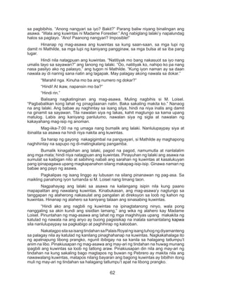 62
sa pagbibihis. “Anong nangyari sa iyo? Bakit?” Parang baliw niyang binalingan ang
asawa. “Wala ang kuwintas ni Madame Forestier.” Ang nabiglang lalaki’y napalundag
halos sa pagtayo. “Ano! Paanong nangyari? Imposible!”
	 Hinanap ng mag-asawa ang kuwintas sa kung saan-saan, sa mga lupi ng
damit ni Mathilde, sa mga lupi ng kaniyang pangginaw, sa mga bulsa at sa iba pang
lugar.
	 Hindi nila natagpuan ang kuwintas. “Natitiyak mo bang nakasuot sa iyo nang
umalis tayo sa sayawan?” ang tanong ng lalaki. “Oo, natitiyak ko, nahipo ko pa nang
nasa pasilyo ako ng palasyo,” ang tugon ni Mathilde. “Kung iyon naman ay sa daan
nawala ay di narinig sana natin ang lagapak. May palagay akong nawala sa dokar.”
	 “Marahil nga. Kinuha mo ba ang numero ng dokar?”
	 “Hindi! At ikaw, napansin mo ba?”
	 “Hindi rin.”
	 Balisang nagkatinginan ang mag-asawa. Muling nagbihis si M. Loisel.
“Pagbabalikan kong lahat ng pinagdaanan natin. Baka sakaling makita ko.” Nanaog
na ang lalaki. Ang babae ay naghintay sa isang silya, hindi na niya inalis ang damit
na ginamit sa sayawan. Tila nawalan siya ng lakas, kahit magtungo sa kama upang
matulog. Labis ang kaniyang panlulumo, nawalan siya ng sigla at nawalan ng
kakayahang mag-isip ng anoman.
	 Mag-iika-7:00 na ng umaga nang bumalik ang lalaki. Nanlulupaypay siya at
ibinalita sa asawa na hindi niya nakita ang kuwintas.
	 Sa harap ng gayong nakagigimbal na pangyayari, si Mathilde ay maghapong
naghihintay na sapupo ng di-matingkalang pangamba.
	 Bumalik kinagabihan ang lalaki, pagod na pagod, namumutla at nanlalalim
ang mga mata; hindi niya natagpuan ang kuwintas. Pinayuhan ng lalaki ang asawa na
sumulat sa kaibigan nito at sabihing nabali ang sarahan ng kuwintas at kasalukuyan
pang ipinapagawa upang magkapanahon silang makapag-isip-isip. Ginawa naman ng
babae ang payo ng asawa.
	 Pagkalipas ng isang linggo ay lubusan na silang pinanawan ng pag-asa. Sa
maikling panahong iyon tumanda si M. Loisel nang limang taon.
	 Nagpahayag ang lalaki sa asawa na kailangang isipin nila kung paano
mapapalitan ang nawalang kuwintas. Kinabukasan, ang mag-asawa’y nagtungo sa
tanggapan ng alaherong nakasulat ang pangalan at direksyon sa loob ng kahon ng
kuwintas. Hinanap ng alahero sa kaniyang talaan ang sinasabing kuwintas.
	 “Hindi ako ang nagbili ng kuwintas na ipinagtatanong ninyo, wala pong
nanggaling sa akin kundi ang sisidlan lamang,” ang wika ng alahero kay Madame
Loisel. Pinuntahan ng mag-asawa ang lahat ng mga maghihiyas upang makakita ng
katulad ng nawala na ang anyo ay buong pagsisikap na inalala samantalang kapwa
sila nanlulupaypay sa pagkabigo at paghihirap ng kalooban.
	 NakatagposilasaisangtindahansaPalaisRoyalngisangtuhogngdiyamanteng
sa palagay nila ay katulad ng kanilang pinaghahanap na kuwintas. Nagkakahalaga ito
ng apatnapung libong prangko, ngunit ibibigay na sa kanila sa halagang tatlumpu’t
anim na libo. Pinakiusapan ng mag-asawa ang may-ari ng tindahan na huwag munang
ipagbili ang kuwintas sa loob ng tatlong araw. Pinakiusapan din nila ang may-ari ng
tindahan na kung sakaling bago magtapos ng buwan ng Pebrero ay makita nila ang
nawawalang kuwintas, matapos nilang bayaran ang bagong kuwintas ay bibilhin itong
muli ng may-ari ng tindahan sa halagang tatlumpu’t apat na libong prangko.
 
