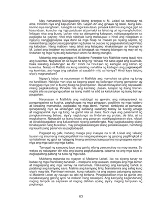 63
	 May namanang labingwalong libong prangko si M. Loisel sa namatay na
ama. Hiniram niya ang kapupunan nito. Gayon din ang ginawa ng lalaki. Kung kani-
kanino siya nanghiram, lumagda sa mga kasulatan, pinasok kahit na ang mga gipit na
kasunduan, kumuha ng mga patubuan at pumatol sa lahat ng uri ng manghuhuthot.
Inilagay niya ang buong buhay niya sa alanganing katayuan, nakipagsapalaran sa
paglagda sa gayong hindi niya natitiyak kung matutupad o hindi ang nilagdaan at
ngayo’y nanggigipuspos siya dahil sa mga hirap na maaari pa niyang sapitin, ng
nakaambang pagdurusa ng pangitain ng bukas na puspos ng pagsasalat at paghihirap
ng kalooban. Nang matipon nang lahat ang halagang kinakailangan ay tinungo ni
M. Loisel ang tindahan ng kuwintas at ibinagsak sa mesang bilangan ng may-ari ng
tindahan ng mga hiyas ang tatlumpu’t anim na libong prangko.
	 Malamig ang pagtanggap ni Madame Forestier kay Mathilde nang isauli niya
ang kuwintas. Nagsalita ito sa tuyot na tinig ng “Isinauli mo sana agad ang kuwintas,
baka sakaling kinailangan ko ito.” Hindi na binuksan ng kaibigan ang kahon ng
kuwintas. Naisip ni Matilde na kung sakaling nahalata ng kaibigan ang pagkakapalit
ng kuwintas, ano kaya ang aakalain at sasabihin nito sa kaniya? Hindi kaya iisiping
siya’y magnanakaw?
	 Ngayo’y lubos na naunawaan ni Mathilde ang mamuhay sa gitna ng tunay
na karalitaan. Nabigla man siya sa bagong papel na kailangan niyang gampanan ay
tinanggap niya iyon at buong tatag na ginampanan. Dapat mabayaran ang napakalaki
nilang pagkakautang. Pinaalis nila ang kanilang utusan, lumipat ng ibang tirahan,
nagtiis sila sa pangungupahan sa isang maliit na silid sa kaituktukan ng isang bahay-
paupahan.
	 Naranasan ni Mathilde ang mabibigat na gawain; ang nakayayamot na
pangangasiwa sa kusina, paghuhugas ng mga pingggan, paglilinis ng mga kaldero
at kawaling mamantika, paglalaba ng mga damit, mantel, serbilyeta at pamunas.
Ipinapanaog niya sa lansangan ang kanilang kakaning baboy sa tuwing umaga
at nagpapanhik siya ng tubig na gamit nila sa itaas. Suot niya ang pananamit ng
pangkaraniwang babae, siya’y nagtutungo sa tindahan ng prutas, de lata, at sa
magkakarne. Nakasabit sa isang braso ang pangnan, nakikipagtawaran siya, nilalait
at ipinakikipaglaban ang kakarampot niyang pamalengke. May pagkakautang silang
binabayaran nang buwanan, may pinagkakautangan silang pinakikiusapan, humihingi
ng kaunti pang panahon sa pagbabayad.
	 Pagsapit ng gabi, habang maaga pa’y inaayos na ni M. Loisel ang talaang
tuusan ng sinumang mangangalakal na nangangailangan ng gayong paglilingkod at
sa kalaliman ng gabi sa halagang limang sentimos isang pahina na ginagawa naman
niya ang mga salin ng mga katha.
	 Tumagal ng sampung taon ang ganito nilang pamumuhay na mag-asawa. Sa
wakas ay nabayaran din nila ang buong pagkakautang, kasama na ang mga tubo at
nagkapatong-patong na tubo ng mga tubo.
	 Mukhang matanda na ngayon si Madame Loisel. Isa na siyang tunay na
babae ng mga maralitang tahanan – matipuno ang katawan, matigas ang mga laman
at magaspang ang mga kamay na namumula. Nakasabog ang kaniyang buhok at
patabingi ang kaniyang saya. Matinis ang kaniyang tinig. Nanlalamira ang sahig kung
siya’y mag-isis. Paminsan-minsan, kung nakaalis na ang asawa patungong opisina,
si Madame Loisel ay nauupo sa tabi ng bintana. Pinagbabalikan niya sa gunita ang
napakasayang gabing iyon na malaon nang nakalipas. Ang kaniyang kagandahang
naging tampok sa sayawan at naging dahilan upang siya’y maging tampulan ng
paghanga.
 