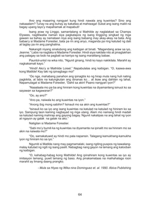 64
	 Ano ang maaaring nangyari kung hindi nawala ang kuwintas? Sino ang
nakaaalam? Tunay na ang buhay ay kakatwa at mahiwaga! Sukat ang isang maliit na
bagay upang tayo’y mapahamak at mapabuti!
	 Isang araw ng Linggo, samantalang si Mathilde ay naglalakad sa Champs
Elysees, nagliliwaliw naman siya pagkatapos ng isang linggong singkad ng mga
gawain sa bahay ay namataan niya ang isang babaing may akay-akay na bata. Ang
babae’y si Madame Forestier, bata pa rin ang anyo, maganda pa ring katulad ng dati
at taglay pa rin ang panghalina.
	 Nakangiti niyang sinalubong ang kaibigan at binati. “Magandang araw sa iyo,
Jeanne.” Labis na nagtaka si Madame Forestier. Hindi siya nakilala nito at pinagtakhan
ang palagay sa loob na pagbati sa kaniya ng isang maralitang babae.
	 Pauntol-untol na wika nito, “Ngunit ginang, hindi ko kayo nakikilala. Marahil ay
nagkakamali kayo.”
	 “Hindi! Ako’y si Mathilde Loisel.” Napabulalas ang kaibigan. “O, kaawa-awa
kong Matilde! Kay laki ng ipinagbago mo!”
	 “Oo nga, mahabang panahon ang ipinagtiis ko ng hirap mula nang huli nating
pagkikita, at labis na kalungkutan ang dinanas ko… at ikaw ang dahilan ng lahat.
Napamulagat si Madame Forestier, “Dahil sa akin! Paano nangyari iyon?”
	 “Naaalaala mo pa ba ang hiniram kong kuwintas na diyamanteng isinuot ko sa
sayawan sa kagawaran?”
	 “Oo, ay ano?”
	 “Ano pa, naiwala ko ang kuwintas na iyon.”
	 “Anong ibig mong sabihin? Isinauli mo sa akin ang kuwintas?”
	 “Isinauli ko sa iyo ang isang kuwintas na katulad na katulad ng hiniram ko sa
iyo. Sampung taon kaming nagbayad ng mga utang. Alam mo namang hindi madali
sa katulad naming mahirap ang gayong bagay. Ngunit nakalipas na ang lahat ng iyon
at ngayon ay galak na galak na ako.”
	 Natigilan si Madame Forestier.
	 “Sabi mo’y bumili ka ng kuwintas na diyamante na ipinalit mo sa hiniram mo sa
akin na naiwala mo?”
	 “Oo, samakatuwid ay hindi mo pala napansin. Talagang kamukhang-kamukha
iyon ng hiniram ko sa iyo.”
	 Ngumiti si Matilde nang may pagmamalaki, isang ngiting puspos ng kawalang-
malay katulad ng ngiti ng isang paslit. Nabagbag nang gayon na lamang ang kalooban
ng kaibigan.
	 “O, kahabag-habag kong Mathilde! Ang ipinahiram kong kuwintas sa iyo ay
imitasyon lamang, puwit lamang ng baso. Ang pinakamataas na maihahalaga roon
marahil ay limang daang prangko.
- Mula sa Hiyas ng Wika nina Dominguez et. al. 1990. Abiva Publishing
 