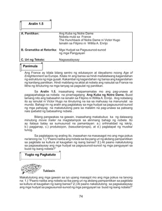 74
Ang France ay kilala bilang sentro ng edukasyon at ideyalismo noong Age of
Enlightenment sa Europe. Kilala rin ang bansa sa hindi maitatatwang kagandahan
ng estruktura ng mga gusali. Kakambal ng kagandahan ng bansa ang kagandahan
ng kanilang panitikan. Hindi mabilang na aklat at nobela ang naisulat sa France na
likha ng itinuturing na mga tanyag sa pagsulat ng panitikan.
Sa Aralin 1.5, inaasahang maipamamalas mo ang pag-unawa at
pagpapahalaga sa nobela na pinamagatang Ang Kuba ng Notre Dame. Buod
lamang nito ang babasahin na isinalin sa Filipino ni Willita A. Enrijo. Ang nobelang
ito ay isinulat ni Victor Hugo na itinuturing na isa sa mahusay na manunulat sa
mundo. Bahagi rin ng aralin ang pagtalakay sa mga hudyat sa pagsusunod-sunod
ng mga pahayag na makatutulong para sa malalim na pag-unawa sa paksang
nais ipabatid ng babasahing nobela .
Bilang pangwakas na gawain, inaasahang makabubuo ka ng dalawang
minutong movie trailer na magtatampok sa alinmang bahagi ng nobela. Ito
ay itataya batay sa sumusunod na pamantayan: a.) orihinalidad ng iskrip,
b.) pagganap, c.) produksiyon, (kasuotan/props), at d.) paglalapat ng musika/
tunog.
Sa pagtatapos ng araling ito, inaasahan na masasagot mo ang mga pokus
na tanong na: 1.) “Paano naiiba ang nobela sa iba pang uri ng akdang pampanitikan
sa pagkilala sa kultura at kaugalian ng isang bansa? 2.) At paano nakatutulong
sa pagsasalaysay ang mga hudyat sa pagsusunod-sunod ng mga pangyayari sa
buod ng isang nobela?”
Tuklasin
Makatutulong ang mga gawain sa iyo upang masagot mo ang mga pokus na tanong
na: 1.) “Paano naiiba ang nobela sa iba pang uri ng akdang pampanitikan sa pagkilala
sa kultura at kaugalian ng isang bansa? 2.) At paano nakatutulong sa pagsasalaysay
ang mga hudyat sa pagsusunod-sunod ng mga pangyayari sa buod ng isang nobela?”
Aralin 1.5
Panimula
A. Panitikan: 		 Ang Kuba ng Notre Dame
				 Nobela mula sa France
				 The Hunchback of Notre Dame ni Victor Hugo
				 Isinalin sa Filipino ni Willita A. Enrijo
B. Gramatika at Retorika: 	 Mga Hudyat sa Pagsusunod-sunod
				ng mga Pangyayari
C. Uri ng Teksto: 		 Nagsasalaysay
Yugto ng Pagkatuto
 