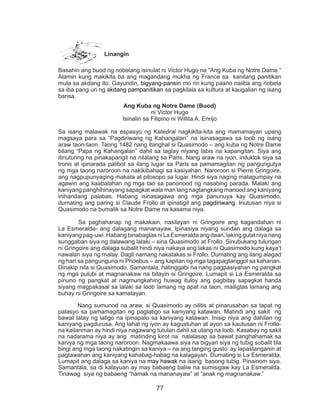 77
Linangin
Basahin ang buod ng nobelang isinulat ni Victor Hugo na “Ang Kuba ng Notre Dame.”
Alamin kung makikita ba ang magandang mukha ng France sa kanilang panitikan
mula sa akdang ito. Gayundin, bigyang-pansin mo rin kung paano naiiba ang nobela
sa iba pang uri ng akdang pampanitikan sa pagkilala sa kultura at kaugalian ng isang
bansa.
Ang Kuba ng Notre Dame (Buod)
ni Victor Hugo
Isinalin sa Filipino ni Willita A. Enrijo
Sa isang malawak na espasyo ng Katedral nagkikita-kita ang mamamayan upang
magsaya para sa “Pagdiriwang ng Kahangalan” na isinasagawa sa loob ng isang
araw taon-taon. Taong 1482 nang itanghal si Quasimodo – ang kuba ng Notre Dame
bilang “Papa ng Kahangalan” dahil sa taglay niyang labis na kapangitan. Siya ang
itinuturing na pinakapangit na nilalang sa Paris. Nang araw na iyon, iniluklok siya sa
trono at ipinarada palibot sa ilang lugar sa Paris sa pamamagitan ng pangungutya
ng mga taong naroroon na nakikibahagi sa kasiyahan. Naroroon si Pierre Gringoire,
ang nagpupunyaging makata at pilosopo sa lugar. Hindi siya naging matagumpay na
agawin ang kaabalahan ng mga tao sa panonood ng nasabing parada. Malaki ang
kaniyang panghihinayang sapagkat wala man lang nagtangkang manood ang kaniyang
inihandang palabas. Habang isinasagawa ang mga panunuya kay Quasimodo,
dumating ang paring si Claude Frollo at ipinatigil ang pagdiriwang. Inutusan niya si
Quasimodo na bumalik sa Notre Dame na kasama niya.
	 Sa paghahanap ng makakain, nasilayan ni Gringoire ang kagandahan ni
La Esmeralda- ang dalagang mananayaw. Ipinasiya niyang sundan ang dalaga sa
kaniyangpag-uwi.HabangbinabagtasniLaEsmeraldaangdaan,lakinggulatniyanang
sunggaban siya ng dalawang lalaki – sina Quasimodo at Frollo. Sinubukang tulungan
ni Gringoire ang dalaga subalit hindi niya nakaya ang lakas ni Quasimodo kung kaya’t
nawalan siya ng malay. Dagli namang nakatakas si Frollo. Dumating ang ilang alagad
ng hari sa pangunguna ni Phoebus – ang kapitan ng mga tagapagtanggol sa kaharian.
Dinakip nila si Quasimodo. Samantala, hatinggabi na nang pagpasiyahan ng pangkat
ng mga pulubi at magnanakaw na bitayin si Gringoire. Lumapit si La Esmeralda sa
pinuno ng pangkat at nagmungkahing huwag ituloy ang pagbitay sapagkat handa
siyang magpakasal sa lalaki sa loob lamang ng apat na taon, mailigtas lamang ang
buhay ni Gringoire sa kamatayan.
	 Nang sumunod na araw, si Quasimodo ay nilitis at pinarusahan sa tapat ng
palasyo sa pamamagitan ng paglatigo sa kaniyang katawan. Matindi ang sakit ng
bawat latay ng latigo na ipinapalo sa kaniyang katawan. Inisip niya ang dahilan ng
kaniyang pagdurusa. Ang lahat ng iyon ay kagustuhan at ayon sa kautusan ni Frollo-
na kailanman ay hindi niya nagawang tutulan dahil sa utang na loob. Kasabay ng sakit
na nadarama niya ay ang matinding kirot na nalalasap sa bawat panghahamak sa
kaniya ng mga taong naroroon. Nagmakaawa siya na bigyan siya ng tubig subalit tila
bingi ang mga taong nakatingin sa kaniya – na ang tanging gusto ay lapastanganin at
pagtawanan ang kaniyang kahabag-habag na kalagayan. Dumating si La Esmeralda.
Lumapit ang dalaga sa kaniya na may hawak na isang basong tubig. Pinainom siya.
Samantala, sa di kalayuan ay may babaeng baliw na sumisigaw kay La Esmeralda.
Tinawag siya ng babaeng “hamak na mananayaw” at “anak ng magnanakaw.”
 